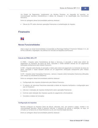 Notas de Release MP 11.5              29


   via Ordem de Pagamento, recebimento via Recibos Diversos, na reposição do caixinha, na
   movimentação bancária (transferência e débito de cheques) e na classificação dos movimentos
   bancários.

   Entre as vantagens dessa funcionalidade podemos destacar:

   ·   Cálculo do ITF sobre diversas operações financeiras e contabilização do imposto.




Financeiro




Novas Funcionalidades

   Veja a seguir as novas funcionalidades incorporadas ao Microsiga Protheus® Financeiro Release 11.5, de
   forma a atender à legislação e às práticas de mercado da República Dominicana:




Calculo de ITBIS, ISR e ITF

   O ITBIS - Imposto sobre Transferência de Bens e Serviços, é calculado e retido pela ordem de
   pagamento no momento da baixa do titulo. Calculado e retido também através de um pagamento
   antecipado diretamente pelo módulo financeiro.

   O ISR – Imposto sobre Renda, é calculado e retido pela ordem de pagamento no momento da baixa do
   título. Calculado e retido também através de um pagamento antecipado diretamente pelo módulo
   financeiro.

   O ITF - Imposto sobre Transações Financeira , calcula o imposto sobre transações financeiras efetuadas
   com cheque ou transferência eletrônica.

   Entre as vantagens dessa funcionalidade podemos destacar:

   ·   Configuração dos impostos diretamente pelo Módulo Financeiro

   ·   O cadastro de naturezas financeiras associada a tabela de impostos facilitando a configuração para
       uso no Financeiro

   ·   Cálculos e retenções de impostos diretamente sobre operações financeiras

   ·   Controle sobre dedução dos impostos quando do pagamento a fornecedores

   ·   Considera a tabela de Conceptos




Configuração de impostos

   Permite configurar os impostos (base de cálculo, alíquotas, etc), por carteira a pagar, receber e na
   movimentação bancária. Ainda é possível informar o momento do cálculo e retenção, ou seja, na
   emissão ou na baixa de um título financeiro ou de uma movimentação bancária.

   Entre as vantagens dessa funcionalidade podemos destacar:




                                                                              Notas de Release MP 11.5 Brasil
 