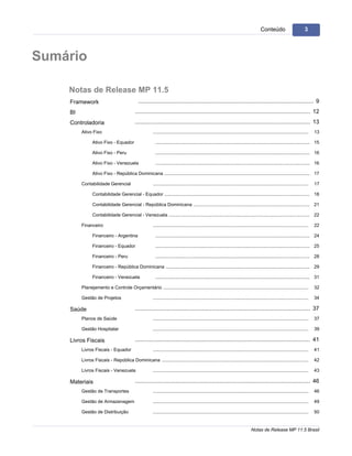 3                                                                                                                                           Conteúdo                           3




Sumário

     Notas de Release MP 11.5
     Framework                                  .............................................................................................................. 9
     BI                                       .............................................................................................................. 12
     Controladoria                            .............................................................................................................. 13
          Ativo Fixo                                      .........................................................................................................................   13

                 Ativo Fixo - Equador                       ........................................................................................................................ 15

                 Ativo Fixo - Peru                          ........................................................................................................................ 16

                 Ativo Fixo - Venezuela                     ........................................................................................................................ 16

                 Ativo Fixo - República Dominicana
                                               ........................................................................................................................ 17

          Contabilidade Gerencial                         .........................................................................................................................   17

                 Contabilidade Gerencial - Equador
                                               ........................................................................................................................ 18

                 Contabilidade Gerencial - República Dominicana
                                              ........................................................................................................................ 21

                 Contabilidade Gerencial - Venezuela
                                               ........................................................................................................................ 22

          Financeiro                                      .........................................................................................................................   22

                 Financeiro - Argentina                     ........................................................................................................................ 24

                 Financeiro - Equador                       ........................................................................................................................ 25

                 Financeiro - Peru                          ........................................................................................................................ 28

                 Financeiro - República Dominicana
                                              ........................................................................................................................ 29

                 Financeiro - Venezuela                     ........................................................................................................................ 31

          Planejamento e Controle Orçamentário
                                         .........................................................................................................................                    32

          Gestão de Projetos                              .........................................................................................................................   34

     Saúde                                    .............................................................................................................. 37
          Planos de Saúde                                 .........................................................................................................................   37

          Gestão Hospitalar                               .........................................................................................................................   39

     Livros Fiscais                           .............................................................................................................. 41
          Livros Fiscais - Equador                        .........................................................................................................................   41

          Livros Fiscais - República Dominicana
                                            .........................................................................................................................                 42

          Livros Fiscais - Venezuela                      .........................................................................................................................   43

     Materiais                                .............................................................................................................. 46
          Gestão de Transportes                           .........................................................................................................................   46

          Gestão de Armazenagem                           .........................................................................................................................   49

          Gestão de Distribuição                          .........................................................................................................................   50


                                                                                                                                      Notas de Release MP 11.5 Brasil
 