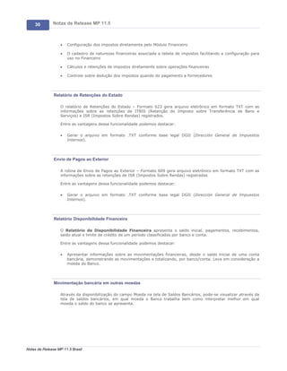30        Notas de Release MP 11.5



                   ·   Configuração dos impostos diretamente pelo Módulo Financeiro

                   ·   O cadastro de naturezas financeiras associada a tabela de impostos facilitando a configuração para
                       uso no Financeiro

                   ·   Cálculos e retenções de impostos diretamente sobre operações financeiras

                   ·   Controle sobre dedução dos impostos quando do pagamento a fornecedores




               Relatório de Retenções do Estado

                   O relatório de Retenções do Estado – Formato 623 gera arquivo eletrônico em formato TXT com as
                   informações sobre as retenções de ITBIS (Retenção do Imposto sobre Transferência de Bens e
                   Serviços) e ISR (Impostos Sobre Rendas) registrados.

                   Entre as vantagens dessa funcionalidade podemos destacar:

                   ·   Gerar o arquivo em formato .TXT conforme base legal DGII (Dirección General de Impuestos
                       Internos).




               Envio de Pagos ao Exterior

                   A rotina de Envio de Pagos ao Exterior – Formato 609 gera arquivo eletrônico em formato TXT com as
                   informações sobre as retenções de ISR (Impostos Sobre Rendas) registradas

                   Entre as vantagens dessa funcionalidade podemos destacar:

                   ·   Gerar o arquivo em formato .TXT conforme base legal DGII (Dirección General de Impuestos
                       Internos).




               Relatório Disponibilidade Financeira

                   O Relatório de Disponibilidade Financeira apresenta o saldo inicial, pagamentos, recebimentos,
                   saldo atual e limite de crédito de um período classificados por banco e conta.

                   Entre as vantagens dessa funcionalidade podemos destacar:

                   ·   Apresentar informações sobre as movimentações financeiras, desde o saldo inicial de uma conta
                       bancária, demonstrando as movimentações e totalizando, por banco/conta. Leva em consideração a
                       moeda do Banco.




               Movimentação bancária em outras moedas

                   Através da disponibilização do campo Moeda na tela de Saldos Bancários, pode-se visualizar através da
                   tela de saldos bancários, em qual moeda o Banco trabalha bem como interpretar melhor em qual
                   moeda o saldo do banco se apresenta.




Notas de Release MP 11.5 Brasil
 