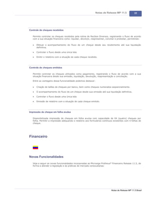 Notas de Release MP 11.5              31




Controle de cheques recebidos

   Permite controlar os cheques recebidos pela rotina de Recibos Diversos, registrando o fluxo de acordo
   com a sua situação financeira como: liquidar, devolver, reapresentar, conciliar e protestar, permitindo:

   ·   Efetuar o acompanhamento do fluxo de um cheque desde seu recebimento até sua liquidação
       definitiva.

   ·   Controlar o fluxo desde uma única tela

   ·   Emitir o relatório com a situação de cada cheque recebido.




Controle de cheques emitidos

   Permite controlar os cheques utilizados como pagamento, registrando o fluxo de acordo com a sua
   situação financeira desde sua emissão, liquidação, devolução, reapresentação e conciliação.

   Entre as vantagens dessa funcionalidade podemos destacar:

   ·   Criação de talões de cheques por banco, bem como cheques numerados seqüencialmente.

   ·   O acompanhamento do fluxo de um cheque desde sua emissão até sua liquidação definitiva.

   ·   Controlar o fluxo desde uma única tela

   ·   Emissão de relatório com a situação de cada cheque emitido.




Impressão de cheque em folha avulsa

   Disponibilizada impressão de cheques em folha avulsa com capacidade de 04 (quatro) cheques por
   folha. Permitir a impressão adequando o relatório aos formulários contínuos existentes com 4 folhas de
   cheque.




Financeiro




Novas Funcionalidades

   Veja a seguir as novas funcionalidades incorporadas ao Microsiga Protheus® Financeiro Release 11.5, de
   forma a atender à legislação e às práticas de mercado venezuelanas:




                                                                              Notas de Release MP 11.5 Brasil
 