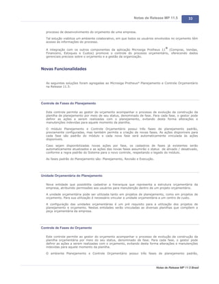 Notas de Release MP 11.5               33


   processo de desenvolvimento do orçamento de uma empresa.

   Tal solução viabiliza um ambiente colaborativo, em que todos os usuários envolvidos no orçamento têm
   acesso às informações do processo.

                                                                                  ®
   A integração com os outros componentes da aplicação Microsiga Protheus 11 (Compras, Vendas,
   Financeiro, Estoques e Custos) promove o controle do processo orçamentário, oferecendo dados
   gerenciais precisos sobre o orçamento e a gestão da organização.



Novas Funcionalidades


   As seguintes soluções foram agregadas ao Microsiga Protheus® Planejamento e Controle Orçamentário
   na Release 11.5:




Controle de Fases do Planejamento

   Este controle permite ao gestor do orçamento acompanhar o processo de evolução da construção da
   planilha de planejamento por meio de seu status, denominado de fase. Para cada fase, o gestor pode
   definir as ações a serem realizadas com o planejamento, evitando desta forma alterações e
   manutenções indevidas para aquele momento da planilha.

   O módulo Planejamento e Controle Orçamentário possui três fases de planejamento padrão,
   previamente configuradas, mas também permite a criação de novas fases. As ações disponíveis para
   cada fase são padrão do módulo e cada nova fase será automaticamente vinculada às ações
   disponíveis.

   Caso sejam disponibilizadas novas ações por fase, os cadastros de fases já existentes serão
   automaticamente atualizados e as ações das novas fases assumirão o status de ativado / desativado,
   conforme a regra padrão do Sistema para o novo controle, respeitando o legado do módulo.

   As fases padrão do Planejamento são: Planejamento, Revisão e Execução.




Unidade Orçamentária do Planejamento

   Nova entidade que possibilita cadastrar a hierarquia que representa a estrutura orçamentária da
   empresa, atribuindo permissões aos usuários para manutenção dentro de um projeto orçamentário.

   A unidade orçamentária pode ser utilizada tanto em projetos de planejamento, como em projetos de
   orçamento. Para sua utilização é necessário vincular a unidade orçamentária a um centro de custo.

   A configuração das unidades orçamentárias é um pré requisito para a utilização dos projetos de
   planejamento e orçamento. Nestas entidades serão vinculadas as diversas planilhas que compõem a
   peça orçamentária da empresa.




Controle de Fases do Orçamento

   Este controle permite ao gestor do orçamento acompanhar o processo de evolução da construção da
   planilha orçamentária por meio do seu status, denominado de fase. Para cada fase, o gestor pode
   definir as ações a serem realizadas com o orçamento, evitando desta forma alterações e manutenções
   indevidas para aquele momento da planilha.

   O ambiente Planejamento e Controle Orçamentário possui três fases de planejamento padrão,



                                                                            Notas de Release MP 11.5 Brasil
 