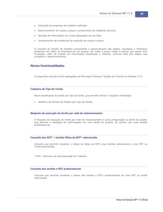 Notas de Release MP 11.5               35



   ·   Indicação de progresso do trabalho realizado.

   ·   Relacionamento de custos, prazos e cumprimento de trabalhos técnicos.

   ·   Geração de informações em níveis adequados de concisão.

   ·   Levantamento de tendências de evolução de custos e prazos.


   O conceito de Gestão de Projetos compreende o gerenciamento das etapas, processos e indivíduos
   presentes em todos os processos de um projeto, de modo a traçar metas e prazos que sejam bem
   sucedidos, além de manter as informações atualizadas e oferecer controle total das etapas que
   compõem o desenvolvimento.



Novas Funcionalidades


   As seguintes soluções foram agregadas ao Microsiga Protheus® Gestão de Projetos na Release 11.5:




Cadastro de Tipo de Tarefa

   Nova classificação da tarefa por tipo de tarefa, que permite extrair a seguinte informação:

   ·   Relatório de Extrato de Projeto por Tipo de Tarefa.




Bloqueio de execução de tarefa por rede de relacionamento

   O bloqueio de execução de tarefa por rede de relacionamento é uma configuração na tarefa do projeto
   que permite a validação de confirmações em uma tarefa do projeto, de acordo com suas tarefas
   predecessoras.




Consulta das EDT* / tarefas filhas da EDT* selecionada

   Consulta que permite visualizar o status de todas as EDTs e/ou tarefas relacionadas a uma EDT ou
   Tarefa selecionada.



   * EDT - Estrutura de Decomposição de Trabalho.




Consulta das tarefas e EDT predecessoras

   Consulta que permite visualizar o status das tarefas e EDTs predecessoras de uma EDT ou tarefa
   selecionada.




                                                                               Notas de Release MP 11.5 Brasil
 