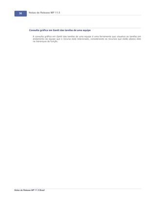 36        Notas de Release MP 11.5




               Consulta gráfica em Gantt das tarefas de uma equipe

                   A consulta gráfica em Gantt das tarefas de uma equipe é uma ferramenta que visualiza as tarefas em
                   andamento da equipe que o recurso está relacionado, considerando os recursos que estão abaixo dele
                   na hierarquia de função.




Notas de Release MP 11.5 Brasil
 