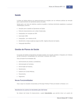 Notas de Release MP 11.5               37




Saúde

   A Célula de Saúde dedica-se ao desenvolvimento de soluções com as melhores práticas de mercado
   para o gerenciamento de operadoras planos de saúde.

   Sendo assim, por meio de relatórios, painéis de gestão e interfaces facilmente adaptáveis a quaisquer
   metodologias, promove:

   ·   Soluções para a Gestão de Operadoras de Saúde.

   ·   Portal de relacionamento com a Rede Credenciada.

   ·   Integrações com soluções de CRM.

   ·   Autorizador WEB.

   ·   Integrações com módulos de BI.

   ·   Atendimento a todas exigências legais da ANS (Agência Nacional de Saúde).

   ·   Integração BackOffice.




Gestão de Planos de Saúde

   O conceito de Gestão de Operadoras de Saúde engloba uma solução completa e integrada com módulos
   de ERP (Financeiro, Contabilidade, RH, Call Center, Compras, DW e SGI).

   Suas principais funcionalidades são:

   ·   Gerenciamento de clientes e prestadores;

   ·   Administração de Contratos;

   ·   Estruturação de Produtos;

   ·   Atendimento;

   ·   Auditoria em Contas Médicas;

   ·   Faturamento;

   ·   Pagamento


Novas Funcionalidades:

   Veja a seguir as soluções incorporadas ao Microsiga Protheus® Planos de Saúde no Release 11.5:




Atendimento de usuários de intercâmbio pelo Call Center

   No módulo Call Center foi desenvolvido a opção Intercâmbio, que permite incluir um usuário de



                                                                            Notas de Release MP 11.5 Brasil
 