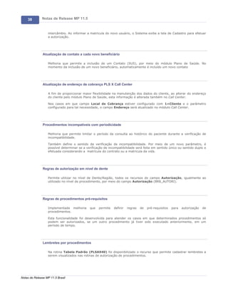 38        Notas de Release MP 11.5


                   intercâmbio. Ao informar a matricula do novo usuário, o Sistema exibe a tela de Cadastro para efetuar
                   a autorização.




               Atualização de contato a cada novo beneficiário

                   Melhoria que permite a inclusão de um Contato (SU5), por meio do módulo Plano de Saúde. No
                   momento da inclusão de um novo beneficiário, automaticamente é incluído um novo contato




               Atualização de endereço de cobrança PLS X Call Center

                   A fim de proporcionar maior flexibilidade na manutenção dos dados do cliente, ao alterar do endereço
                   do cliente pelo módulo Plano de Saúde, esta informação é alterada também no Call Center.

                   Nos casos em que campo Local de Cobrança estiver configurado com 1=Cliente e o parâmetro
                   configurado para tal necessidade, o campo Endereço será atualizado no módulo Call Center.




               Procedimentos incompatíveis com periodicidade

                   Melhoria que permite limitar o período da consulta ao histórico do paciente durante a verificação de
                   incompatibilidade.

                   Também define o sentido da verificação de incompatibilidade. Por meio de um novo parâmetro, é
                   possível determinar se a verificação de incompatibilidade será feita em sentido único ou sentido duplo e
                   efetuada considerando a matrícula do contrato ou a matricula da vida.




               Regras de autorização em nível de dente

                   Permite utilizar no nível de Dente/Região, todos os recursos do campo Autorização, igualmente ao
                   utilizado no nível de procedimento, por meio do campo Autorização (BR8_AUTORI).




               Regras de procedimentos pré-requisitos

                   Implementada melhoria      que   permite   definir   regras   de   pré-requisitos   para   autorização   de
                   procedimentos.

                   Esta funcionalidade foi desenvolvida para atender os casos em que determinados procedimentos só
                   podem ser autorizados, se um outro procedimento já tiver sido executado anteriormente, em um
                   período de tempo.




               Lembretes por procedimentos

                   Na rotina Tabela Padrão (PLSA940) foi disponibilizado o recurso que permite cadastrar lembretes a
                   serem visualizados nas rotinas de autorização de procedimentos.




Notas de Release MP 11.5 Brasil
 