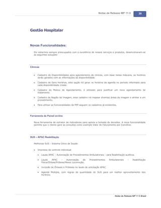 Notas de Release MP 11.5               39




Gestão Hospitalar



Novas Funcionalidades:

   Por estarmos sempre preocupados com a excelência de nossos serviços e produtos, desenvolveram-se
   as seguintes soluções:




Clínicas


   ·   Cadastro de Disponibilidades para agendamento de clinicas, com base nessa máscara, os horários
       serão gerados com as informações da disponibilidade.

   ·   Cadastro de Gera Horários, esta opção irá gerar os horários da agenda no período informado para
       cada disponibilidade criada.

   ·   Cadastro do Motivo de Agendamento, é utilizado para justificar um novo agendamento de
       tratamento.

   ·   Cadastro da Região da Imagem, esse cadastro irá mapear diversas áreas da imagem e atrelar a um
       procedimento.

   ·   Para utilizar as funcionalidades de PEP seguem os cadastros já existentes.




Ferramenta de Painel on-line

   Nova ferramenta de extrator de indicadores para apoios a tomada de decisões. A nova funcionalidade
   permite que o cliente gere as consultas como exemplo Valor de Faturamento por Convênio.




SUS – APAC Reabilitação

   Melhorias SUS - Sistema Único de Saúde:

   ·   Impresso de controle individual

       ·   Laudo APAC - Autorização de Procedimentos Ambulatoriais - para Reabilitação auditiva.

       ·   Laudo     APAC     -   Autorização  de      Procedimentos      Ambulatoriais    -    Reabilitação
           Física/Órtese/Prótese/Meios Locomoção.

       ·   Inclusão de Órteses e Próteses no laudo de solicitação APAC.

       ·   Agenda Múltipla, com regras de quantidade do SUS para um melhor aproveitamento dos
           horários.




                                                                               Notas de Release MP 11.5 Brasil
 