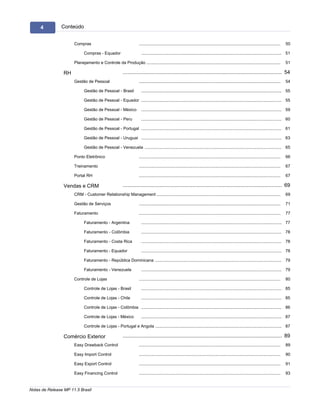 4          Conteúdo


                      Compras                                         .........................................................................................................................   50

                             Compras - Equador                         ........................................................................................................................ 51

                      Planejamento e Controle da Produção
                                                      .........................................................................................................................                   51

                 RH                                       .............................................................................................................. 54
                      Gestão de Pessoal                               .........................................................................................................................   54

                             Gestão de Pessoal - Brasil                ........................................................................................................................ 55

                             Gestão de Pessoal - Equador ........................................................................................................................ 55

                             Gestão de Pessoal - México                ........................................................................................................................ 59

                             Gestão de Pessoal - Peru                  ........................................................................................................................ 60

                             Gestão de Pessoal - Portugal ........................................................................................................................ 61

                             Gestão de Pessoal - Uruguai ........................................................................................................................ 63

                             Gestão de Pessoal - Venezuela
                                                         ........................................................................................................................ 65

                      Ponto Eletrônico                                .........................................................................................................................   66

                      Treinamento                                     .........................................................................................................................   67

                      Portal RH                                       .........................................................................................................................   67

                 Vendas e CRM                             .............................................................................................................. 69
                      CRM - Customer Relationship Management
                                                     .........................................................................................................................                    69

                      Gestão de Serviços                              .........................................................................................................................   71

                      Faturamento                                     .........................................................................................................................   77

                             Faturamento - Argentina                   ........................................................................................................................ 77

                             Faturamento - Colômbia                    ........................................................................................................................ 78

                             Faturamento - Costa Rica                  ........................................................................................................................ 78

                             Faturamento - Equador                     ........................................................................................................................ 78

                             Faturamento - República Dominicana
                                                         ........................................................................................................................ 79

                             Faturamento - Venezuela                   ........................................................................................................................ 79

                      Controle de Lojas                               .........................................................................................................................   80

                             Controle de Lojas - Brasil                ........................................................................................................................ 85

                             Controle de Lojas - Chile                 ........................................................................................................................ 85

                             Controle de Lojas - Colômbia ........................................................................................................................ 86

                             Controle de Lojas - México                ........................................................................................................................ 87

                             Controle de Lojas - Portugal e Angola
                                                            ........................................................................................................................ 87

                 Comércio Exterior                        .............................................................................................................. 89
                      Easy Drawback Control                           .........................................................................................................................   89

                      Easy Import Control                             .........................................................................................................................   90

                      Easy Export Control                             .........................................................................................................................   91

                      Easy Financing Control                          .........................................................................................................................   93


Notas de Release MP 11.5 Brasil
 