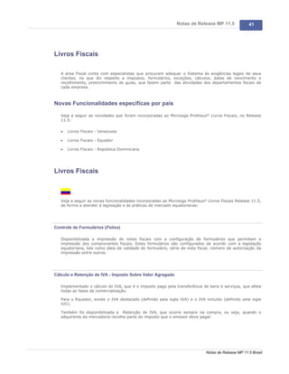 Notas de Release MP 11.5              41




Livros Fiscais

   A área Fiscal conta com especialistas que procuram adequar o Sistema às exigências legais de seus
   clientes, no que diz respeito a impostos, formulários, exceções, cálculos, datas de vencimento e
   recolhimento, preenchimento de guias, que fazem parte das atividades dos departamentos fiscais de
   cada empresa.



Novas Funcionalidades específicas por país

   Veja a seguir as novidades que foram incorporadas ao Microsiga Protheus® Livros Fiscais, no Release
   11.5:

   ·   Livros Fiscais - Venezuela

   ·   Livros Fiscais - Equador

   ·   Livros Fiscais - República Dominicana




Livros Fiscais



   Veja a seguir as novas funcionalidades incorporadas ao Microsiga Protheus® Livros Fiscais Release 11.5,
   de forma a atender à legislação e às práticas de mercado equatorianas:




Controle de Formulários (Folios)

   Disponibilizada a impressão de notas fiscais com a configuração de formulários que permitam a
   impressão dos comprovantes fiscais. Estes formulários são configurados de acordo com a legislação
   equatoriana, tais como data de validade do formulário, série de nota fiscal, número de autorização da
   impressão entre outros.




Cálculo e Retenção de IVA - Imposto Sobre Valor Agregado

   Implementado o cálculo do IVA, que é o imposto pago pela transferência de bens e serviços, que afeta
   todas as fases de comercialização.

   Para o Equador, existe o IVA destacado (definido pela sigla IVA) e o IVA incluído (definido pela sigla
   IVC).

   Também foi disponibilizada a Retenção de IVA, que ocorre sempre na compra, ou seja, quando o
   adquirente da mercadoria recolhe parte do imposto que o emissor deve pagar.




                                                                             Notas de Release MP 11.5 Brasil
 