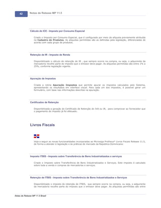 42        Notas de Release MP 11.5




               Cálculo do ICE - Imposto por Consumo Especial

                   Criado o Imposto por Consumo Especial, que é configurado por meio da alíquota previamente atribuída
                   no Cadastro de Produtos. As alíquotas permitidas são as definidas pela legislação, diferenciadas de
                   acordo com cada grupo de produtos.




               Retenção de IR - Imposto de Renda

                   Disponibilizado o cálculo de retenção de IR , que sempre ocorre na compra, ou seja, o adquirente da
                   mercadoria recolhe parte do imposto que o emissor deve pagar. As alíquotas permitidas são entre 1% a
                   25%, conforme legislação vigente.




               Apuração de Impostos

                   Criada a rotina Apuração Impostos que permite apurar os impostos calculados pelo Sistema,
                   apresentando os resultados em interface visual. Para cada um dos impostos, é possível gerar um
                   formulário, com base nas informações descritas na apuração.




               Certificados de Retenção

                   Disponibilizada a geração do Certificado de Retenção do IVA ou IR, para comprovar ao fornecedor que
                   o pagamento do imposto já foi efetuado.




               Livros Fiscais



                   Veja a seguir as novas funcionalidades incorporadas ao Microsiga Protheus® Livros Fiscais Release 11.5,
                   de forma a atender à legislação e às práticas de mercado da República Dominicana:




               Imposto ITBIS - Imposto sobre Transferência de Bens Industrializados e serviços

                   Criado o Imposto sobre Transferência de Bens Industrializados e Serviços. Este imposto é calculado
                   sobre toda a venda e compras de mercadorias e serviços.




               Retenção de ITBIS - Imposto sobre Transferência de Bens Industrializados e Serviços

                   Disponibilizado o imposto de retenção de ITBIS, que sempre ocorre na compra, ou seja, o adquirente
                   da mercadoria recolhe parte do imposto que o emissor deve pagar. As alíquotas permitidas são entre



Notas de Release MP 11.5 Brasil
 