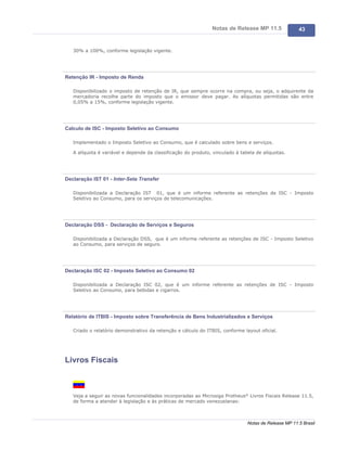 Notas de Release MP 11.5               43


   30% a 100%, conforme legislação vigente.




Retenção IR - Imposto de Renda

   Disponibilizado o imposto de retenção de IR, que sempre ocorre na compra, ou seja, o adquirente da
   mercadoria recolhe parte do imposto que o emissor deve pagar. As alíquotas permitidas são entre
   0,05% a 15%, conforme legislação vigente.




Calculo de ISC - Imposto Seletivo ao Consumo

   Implementado o Imposto Seletivo ao Consumo, que é calculado sobre bens e serviços.

   A alíquota é variável e depende da classificação do produto, vinculado à tabela de alíquotas.




Declaração IST 01 - Inter-Seta Transfer

   Disponibilizada a Declaração IST 01, que é um informe referente as retenções de ISC - Imposto
   Seletivo ao Consumo, para os serviços de telecomunicações.




Declaração DSS - Declaração de Serviços e Seguros

   Disponibilizada a Declaração DSS, que é um informe referente as retenções de ISC - Imposto Seletivo
   ao Consumo, para serviços de seguro.




Declaração ISC 02 - Imposto Seletivo ao Consumo 02

   Disponibilizada a Declaração ISC 02, que é um informe referente as retenções de ISC - Imposto
   Seletivo ao Consumo, para bebidas e cigarros.




Relatório de ITBIS - Imposto sobre Transferência de Bens Industrializados e Serviços

   Criado o relatório demonstrativo da retenção e cálculo do ITBIS, conforme layout oficial.




Livros Fiscais



   Veja a seguir as novas funcionalidades incorporadas ao Microsiga Protheus® Livros Fiscais Release 11.5,
   de forma a atender à legislação e às práticas de mercado venezuelanas:



                                                                               Notas de Release MP 11.5 Brasil
 