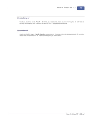 Notas de Release MP 11.5              45




Livro de Compras

   Criado o relatório Livro Fiscal - Compra, que apresenta todas as movimentações de entrada do
   período, destacando seus impostos, de acordo com a legislação venezuelana.




Livro de Vendas

   Criado o relatório Livro Fiscal - Venda, que apresenta todas as movimentações de saída do período,
   destacando seus impostos, de acordo com a legislação venezuelana.




                                                                          Notas de Release MP 11.5 Brasil
 