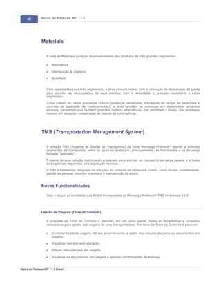 46        Notas de Release MP 11.5




               Materiais

                   A área de Materiais cuida do desenvolvimento dos produtos de três grandes segmentos:

                   ·   Manufatura

                   ·   Distribuição & Logística

                   ·   Qualidade


                   Com especialistas nos três segmentos, a área procura inovar com a utilização de tecnologias de ponta
                   para atender as necessidades de seus clientes, com a velocidade e precisão necessária a estes
                   segmentos.

                   Como tratam de vários processos críticos (produção serializada, transporte de cargas de perecíveis e
                   controle de qualidade de medicamentos), a área também se preocupa em desenvolver produtos
                   estáveis, garantindo que também possuam roteiros alternativos, que permitam a fluidez dos processos
                   mesmo em situações inesperadas de regime de contingência.




               TMS (Transportation Management System)

                   A solução TMS (Sistema de Gestão de Transportes) da linha Microsiga Protheus® atende a diversos
                   segmentos de transportes, entre os quais se destacam, principalmente, os fracionados e os de carga
                   fechada "dedicado".

                   Trata-se de uma solução multimodal, preparada para atender ao transporte de carga pesada e a todas
                   as exigências requeridas pela legislação nacional.

                   O TMS é totalmente integrado às soluções de controle de estoque & custos, livros fiscais, contabilidade,
                   gestão de pessoal, controle financeiro e manutenção de ativos.



               Novas Funcionalidades

                   Veja a seguir as novidades que foram incorporadas ao Microsiga Protheus® TMS no Release 11.5:




               Gestão de Viagens (Torre de Controle)

                   A proposta da Torre de Controle é oferecer, em um único painel, todas as ferramentas e consultas
                   necessárias para gestão das viagens de uma transportadora. Por meio da Torre de Controle é possível:

                   ·   Controlar todas as viagens até seu encerramento, a partir dos veículos alocados ou documentos em
                       viagens.

                   ·   Visualizar veículos sem alocação.

                   ·   Efetuar manutenções em viagens.

                   ·   Visualizar os documentos em viagem e apontar comprovantes de entrega.



Notas de Release MP 11.5 Brasil
 