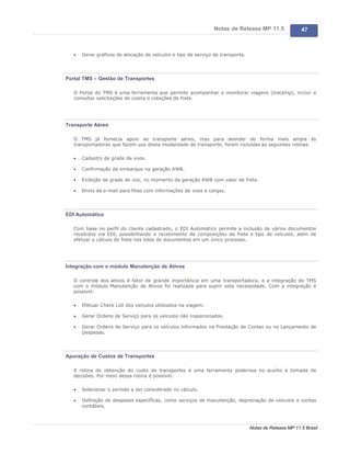 Notas de Release MP 11.5                47



   ·   Gerar gráficos de alocação de veículos e tipo de serviço de transporte.




Portal TMS – Gestão de Transportes

   O Portal do TMS é uma ferramenta que permite acompanhar e monitorar viagens (tracking), incluir e
   consultar solicitações de coleta e cotações de frete.




Transporte Aéreo

   O TMS já fornecia apoio ao transporte aéreo, mas para atender de forma mais ampla às
   transportadoras que fazem uso desta modalidade de transporte, foram incluídas as seguintes rotinas:

   ·   Cadastro de grade de voos.

   ·   Confirmação de embarque na geração AWB.

   ·   Exibição de grade de voo, no momento da geração AWB com valor de frete.

   ·   Envio de e-mail para filias com informações de voos e cargas.




EDI Automático

   Com base no perfil do cliente cadastrado, o EDI Automático permite a inclusão de vários documentos
   recebidos via EDI, possibilitando o recebimento de composições de frete e tipo de veículos, além de
   efetuar o cálculo de frete nos lotes de documentos em um único processo.




Integração com o módulo Manutenção de Ativos

   O controle dos ativos é fator de grande importância em uma transportadora, e a integração do TMS
   com o módulo Manutenção de Ativos foi realizada para suprir esta necessidade. Com a integração é
   possível:

   ·   Efetuar Check List dos veículos utilizados na viagem.

   ·   Gerar Ordens de Serviço para os veículos não inspecionados.

   ·   Gerar Ordens de Serviço para os veículos informados na Prestação de Contas ou no Lançamento de
       Despesas.




Apuração de Custos de Transportes

   A rotina de obtenção do custo de transportes é uma ferramenta poderosa no auxílio à tomada de
   decisões. Por meio dessa rotina é possível:

   ·   Selecionar o período a ser considerado no cálculo.

   ·   Definição de despesas específicas, como serviços de manutenção, depreciação de veículos e contas
       contábeis.



                                                                                 Notas de Release MP 11.5 Brasil
 