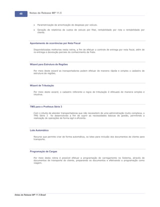 48        Notas de Release MP 11.5



                   ·   Parametrização da amortização de despesas por veículo.

                   ·   Geração de relatórios de custos de veículo por filial, rentabilidade por rota e rentabilidade por
                       cliente.




               Apontamento de ocorrências por Nota Fiscal

                   Disponibilizadas melhorias nesta rotina, a fim de efetuar o controle de entrega por nota fiscal, além de
                   re-entrega e devolução parciais do conhecimento de frete.




               Wizard para Estrutura de Regiões

                   Por meio deste wizard as transportadores podem efetuar de maneira rápida e simples o cadastro de
                   estrutura de regiões.




               Wizard de Tributação

                   Por meio deste wizard, o cadastro referente a regra de tributação é efetuado de maneira simples e
                   intuitiva.




               TMS para o Protheus Série 3

                   Com o intuito de atender transportadoras que não necessitem de uma administração muito complexa, o
                   TMS Série 3 foi desenvolvido a fim de suprir as necessidades básicas de gestão, permitindo a
                   realização de operações de forma ágil e eficiente.




               Lote Automático

                   Recurso que permite criar de forma automática, os lotes para inclusão dos documentos de cliente para
                   transporte.




               Programação de Cargas

                   Por meio desta rotina é possível efetuar a programação de carregamento no Sistema, através de
                   documentos de transporte do cliente, preparando os documentos e efetivando a programação como
                   viagem.




Notas de Release MP 11.5 Brasil
 