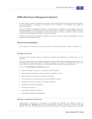 Notas de Release MP 11.5           49




WMS (Warehouse Management System)

   A solução WMS (Sistema de Gestão de Armazéns) da linha Microsiga Protheus® fornece apoio logístico
   para movimentação e estocagem de produtos em um armazém, com destaque para gestão de
   armazéns próprios.

   O foco da solução é aperfeiçoar processos visando sempre à redução do custo logístico. Dentre as
   funções disponíveis no WMS destacamos a convocação ativa via coletor de rádio frequência, definição
   de regras distintas de armazenagem e apanhe para áreas de picking e pulmão e calculo de rotas
   "ideais" de movimentação com base no lay-out do armazém.

   O WMS está totalmente integrado às soluções de estoque & custos, compras, contabilidade, controle
   financeiro e manutenção de ativos.



Novas Funcionalidades

   Veja a seguir as novidades que foram incorporadas ao ao Microsiga Protheus® WMS no Release 11.5:




Montagem de Volumes

   Com esta rotina é possível realizar o controle de processos de embalagem de produtos dentro de um
   armazém.

   Um exemplo prático da sua utilização é quando se deseja colocar vários produtos pequenos dentro de
   uma caixa maior. Essa rotina permite controlar o processo, que depois de finalizado dá origem a um
   novo "Volume", permitindo identificar o que está dentro deste volume a qualquer momento.

   Com a rotina Montagem de Volumes é possível:

   ·   Efetuar montagem de volume, via coletor de rádio frequência.

   ·   Informações da montagem do volume a partir do Pedido ou Carga.

   ·   Efetuar estorno do produto na montagem do volume.

   ·   Troca do número do volume dentro do mesmo Pedido ou Carga.

   ·   Montagem de volume na mesa, via Microsiga Protheus®.

   ·   Liberação parcial para faturamento.

   ·   Relatório de Check Out.

   ·   Impressão de etiqueta de volume.

   ·   Impressão de etiqueta de embalagem.




Alteração no tratamento de Sub-Lotes

   Implementada a alteração da configuração do Sistema para produtos que utilizam controle de
   rastreabilidade por sub-lote, para que nas transferências internas, o número do sub-lote não seja
   alterado. Com isso apenas entradas (devoluções, documentos de entradas, produções etc.) causarão




                                                                          Notas de Release MP 11.5 Brasil
 