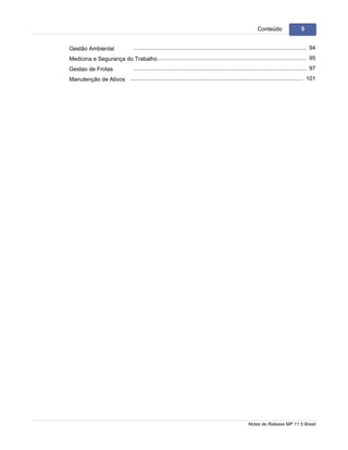 5                                                                                                                   Conteúdo                   5


    Gestão Ambiental                   .............................................................................................................. 94
    Medicina e Segurança do.............................................................................................................. 95
                            Trabalho
    Gestao de Frotas                   .............................................................................................................. 97
    Manutenção de Ativos .............................................................................................................. 101




                                                                                                              Notas de Release MP 11.5 Brasil
 