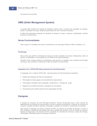 50        Notas de Release MP 11.5


                   incremento dos sub-lotes.




               OMS (Order Management System)

                   A solução OMS (Sistema de Gestão de Pedidos) controla todo o processo de expedição de pedidos,
                   desde a montagem da carga, passando pela escolha da rota e controle de coletas.

                   O OMS está totalmente integrado às soluções de estoque & custos, compras, contabilidade, controle
                   financeiro e faturamento.



               Novas Funcionalidades

                   Veja a seguir as novidades que foram incorporadas ao ao Microsiga Protheus® OMS no Release 11.5:




               Precificação

                   Nova rotina que permite a formação de preços de venda, baseado em índices configuráveis, além de
                   permitir a publicação e a manutenção de um histórico de preços praticados.

                   Também foram criados cadastros e facilitadores para permitir a utilização mais amigável da formação
                   de preços, para simplificar a aderência à regra de negócio de cada cliente.




               Integração com o TOTVS GFE (Gerenciamento de Frete Embarcador)

                   A integração com o módulo TOTVS GFE - Gerenciamento de Frete Embarcador possibilita:

                   ·   Gestão das despesas de frete de mercadorias.

                   ·   Diminuição do tempo gasto com procedimentos operacionais.

                   ·   Informações completas sobre expedição, recebimento e entregas de carga.

                   ·   Registro de ocorrências durante o transporte da mercadoria.

                   ·   Ferramentas para análise gerencial das negociações de frete.




               Compras

                   A solução de Compras da linha Microsiga Protheus® fornece ferramentas para o total controle do
                   departamento de compras de uma empresa. Com ele é possível acompanhar e controlar as carteiras de
                   compras, cotações privadas e públicas, solicitações e pedidos de compras e recebimento de produtos.

                   Esta solução é integrada aos demais produtos do ERP, em especial às soluções de Estoque e Custos e
                   PCP, enviando e recebendo informações vitais para a gestão das compras, a fim de manter os níveis do
                   estoque de segurança e do estoque mínimo e atualizar as previsões de compras e prazos de entrega,
                   informações importantes para os processos produtivos.



Notas de Release MP 11.5 Brasil
 
