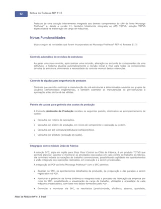 52        Notas de Release MP 11.5


                   Trata-se de uma solução inteiramente integrada aos demais componentes do ERP da linha Microsiga
                   Protheus® e, desde a versão 11, também totalmente integrada ao APS TOTVS, solução TOTVS
                   especializada na elaboração de carga de máquinas.



               Novas Funcionalidades

                   Veja a seguir as novidades que foram incorporadas ao Microsiga Protheus® PCP no Release 11.5:




               Controle automático de revisões de estruturas

                   Ao gerar uma nova revisão, após realizar uma inclusão, alteração ou exclusão de componentes de uma
                   estrutura, o Sistema atualiza automaticamente a revisão inicial e final para todos os componentes
                   devidos da estrutura, eliminando a necessidade do controle manual destas alterações.




               Controle de alçadas para engenharia de produtos

                   Controle que permite restringir a manutenção de pré-estruturas a determinados usuários ou grupos de
                   usuários (denominados engenheiros), e também submeter as manutenções de pré-estruturas à
                   aprovação antes de torná-las válidas.




               Painéis de custos para gerência dos custos de produção

                   A Consulta Ambiente de Produção recebeu os seguintes painéis, destinados ao acompanhamento de
                   custos:

                   ·   Consulta por roteiro de operações.

                   ·   Consulta por ordem de produção, em níveis de componente e operação ou ordem.

                   ·   Consulta por pré-estrutura/estrutura (componentes).

                   ·   Consulta por produto (evolução do custo).




               Integração com o módulo Chão de Fábrica

                   A solução SFC, sigla em inglês para Shop Floor Control ou Chão de Fábrica, é um produto TOTVS que
                   permite planejar, apontar e monitorar as atividades executadas em cada centro de trabalho da fábrica,
                   via terminais móveis ou estações de trabalho convencionais, possibilitando agilidade nos apontamentos
                   e visão integrada das operações realizadas, em execução e a serem processadas.

                   A integração do PCP da linha Microsiga Protheus® com o SFC permite:

                   ·   Realizar no SFC, os apontamentos detalhados da produção, da preparação e das paradas a serem
                       registrados no PCP.

                   ·   Monitorar e gerenciar de forma dinâmica e integrada todo o processo de fabricação da empresa por
                       meio do SFC, possibilitando a visualização da carga de trabalho, utilização e ociosidade de cada
                       máquina processadora, com base nos dados fornecidos pelo PCP.

                   ·   Gerenciar e monitorar via SFC, os resultados (produtividade, eficiência, atrasos, qualidade,


Notas de Release MP 11.5 Brasil
 