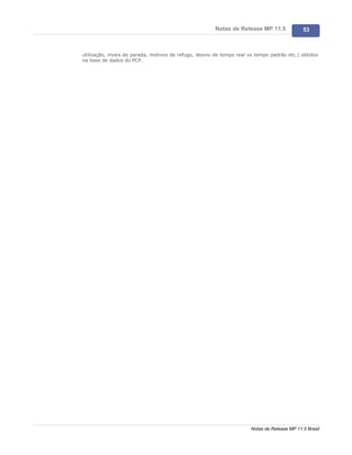 Notas de Release MP 11.5              53



utilização, níveis de parada, motivos de refugo, desvio de tempo real vs tempo padrão etc.) obtidos
na base de dados do PCP.




                                                                      Notas de Release MP 11.5 Brasil
 