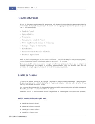 54        Notas de Release MP 11.5




               Recursos Humanos

                   A área de RH (Recursos Humanos) é responsável pelo desenvolvimento de soluções que atendam às
                   necessidades de mercado e que estejam de acordo com as legislações vigentes nos países em que a
                   TOTVS atua, envolvendo:

                   ·   Gestão de Pessoal.

                   ·   Cargos e Salários.

                   ·   Treinamento.

                   ·   Recrutamento e Seleção de Pessoal.

                   ·   RH On-line (Terminal de Consulta do Funcionário).

                   ·   Avaliação e Pesquisa de Desempenho.

                   ·   Ponto Eletrônico.

                   ·   Acompanhamento de Processos Trabalhistas.

                   ·   Arquitetura Organizacional


                   Além de estruturar operações, os módulos que compõem a estrutura do RH possuem painéis de gestão,
                   contemplando os principais indicadores, relatórios gerenciais e de controle.

                   Os módulos de RH estão em constante evolução para fornecer produtos maleáveis que se adaptem a
                   qualquer metodologia de trabalho ou processo, disponibilizando todos os recursos, para que as
                   atividades da solução sejam realizadas de forma dinâmica e com qualidade.




               Gestão de Pessoal

                   O Gestão de Pessoal destina-se ao controle e automação das atividades relacionadas à administração
                   de pessoas, tais como o cálculo da Folha de Pagamento, tributos incidentes sobre a folha, férias,
                   rescisão contratual e obrigações anuais.

                   Nos cálculos são considerados os dados cadastrais informados, as configurações definidas, os valores
                   desejados, as verbas e seus identificadores de cálculo.

                   Para cada cálculo, há procedimentos prévios que permitem ao sistema gerar o resultado final esperado.




               Novas Funcionalidades por país:

                   ·   Gestão de Pessoal - Brasil

                   ·   Gestão de Pessoal - Equador

                   ·   Gestão de Pessoal - México

                   ·   Gestão de Pessoal - Peru


Notas de Release MP 11.5 Brasil
 