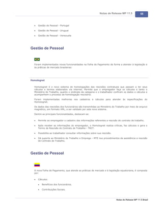 Notas de Release MP 11.5             55



  ·   Gestão de Pessoal - Portugal

  ·   Gestão de Pessoal - Uruguai

  ·   Gestão de Pessoal - Venezuela




Gestão de Pessoal



  Foram implementados novas funcionalidades na Folha de Pagamento de forma a atender à legislação e
  às práticas de mercado brasileiras:




Homolognet

  Homolognet é o novo sistema de homologações das rescisões contratuais que passam a ter seus
  cálculos e termos elaborados via internet. Permite que o empregador faça os cálculos e tanto o
  Ministério do Trabalho, quanto o sindicato da categoria e o trabalhador confiram os dados e cálculos e
  acompanhem o processo de homologação rescisória.

  Foram implementadas melhorias nos cadastros e cálculos para atender às especificações do
  Homolognet.

  Os dados das rescisões dos funcionários são transmitidas ao Ministério do Trabalho por meio de arquivo
  magnético, em formato XML, a ser validado por este novo sistema.

  Dentre as principais funcionalidades, destacam-se:

  ·   Permite ao empregador o cadastro das informações referentes a rescisão de contrato de trabalho.

  ·   Após receber as informações do empregador, o Homolognet realiza críticas, faz cálculos e gera o
      Termo de Rescisão do Contrato de Trabalho - TRCT.

  ·   Possibilita ao trabalhador consultar informações sobre sua rescisão.

  ·   Dá suporte ao Ministério do Trabalho e Emprego - MTE nos procedimentos de assistência a rescisão
      de Contrato de Trabalho.




Gestão de Pessoal



  A nova Folha de Pagamento, que atende as práticas de mercado e à legislação equatoriana, é composta
  por:

  ·   Cálculos:

      ·   Benefícios dos funcionários.

      ·   Contribuições Sociais.



                                                                             Notas de Release MP 11.5 Brasil
 