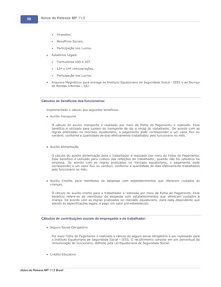 56        Notas de Release MP 11.5



                       ·   Impostos.

                       ·   Benefícios Sociais.

                       ·   Participação nos Lucros.

                   ·   Relatórios Legais:

                       ·   Formulários 103 e 107.

                       ·   13ª e 14ª remunerações.

                       ·   Participação nos Lucros.

                   ·   Arquivos Magnéticos para entrega ao Instituto Equatoriano de Seguridade Social - IESS e ao Serviço
                       de Rendas Internas - SRI.




               Cálculos de benefícios dos funcionários:

                   Implementado o cálculo dos seguintes benefícios:

                   · Auxílio transporte


                       O cálculo do auxílio transporte é realizado por meio da Folha de Pagamento é realizado. Esse
                       benefício é utilizado para custeio do transporte de ida e vinda do trabalhador. De acordo com as
                       regras praticadas no mercado equatoriano, o pagamento pode corresponder a um valor fixo ou
                       variável, conforme a quantidade de dias efetivamente trabalhados pelo funcionário no mês.


                   · Auxílio Alimentação


                       O cálculo do auxílio alimentação para o trabalhador é realizado por meio da Folha de Pagamento.
                       Esse benefício é utilizado para custeio das refeições do trabalhador, quando não há refeitório na
                       empresa. De acordo com as regras praticadas no mercado equatoriano, o pagamento pode
                       corresponder a um valor fixo ou variável, conforme a quantidade de dias efetivamente trabalhados
                       pelo funcionário no mês.


                   · Auxílio Creche, para reembolso de despesas com estabelecimentos que oferecem cuidados às
                     crianças.

                       O cálculo do auxílio creche para o trabalhador é realizado por meio da Folha de Pagamento. Esse
                       benefício refere-se ao reembolso de despesas com estabelecimentos que oferecem cuidados à
                       criança. De acordo com as regras praticadas no mercado equatoriano, para cada dependente que
                       atenda às especificações legais, é pago um valor pré-estabelecido.




               Cálculos de contribuições sociais do empregador e do trabalhador:

                   · Seguro Social Obrigatório


                       Por meio Folha de Pagamento é realizado o cálculo do seguro social obrigatório a ser repassado para
                       o Instituto Equatoriano de Seguridade Social - IESS. O recolhimento consiste em um percentual da
                       remuneração do funcionário, definido pela Lei Equatoriana de Seguridade Social.


                   · Crédito Educativo




Notas de Release MP 11.5 Brasil
 