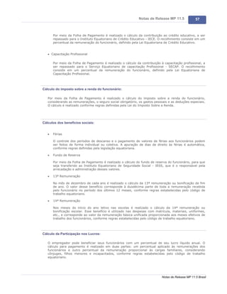 Notas de Release MP 11.5              57



       Por meio da Folha de Pagamento é realizado o cálculo da contribuição ao crédito educativo, a ser
       repassado para o Instituto Equatoriano de Crédito Educativo - IECE. O recolhimento consiste em um
       percentual da remuneração do funcionário, definido pela Lei Equatoriana de Crédito Educativo.


   · Capacitação Profissional


       Por meio da Folha de Pagamento é realizado o cálculo da contribuição à capacitação profissional, a
       ser repassado para o Serviço Equatoriano de capacitação Profissional - SECAP. O recolhimento
       consiste em um percentual da remuneração do funcionário, definido pela Lei Equatoriana de
       Capacitação Profissional.




Cálculo do imposto sobre a renda do funcionário:

   Por meio da Folha de Pagamento é realizado o cálculo do imposto sobre a renda do funcionário,
   considerando as remunerações, o seguro social obrigatório, os gastos pessoais e as deduções especiais.
   O cálculo é realizado conforme regras definidas pela Lei do Imposto Sobre a Renda.




Cálculos dos benefícios sociais:


   ·   Férias

       O controle dos períodos de descanso e o pagamento de valores de férias aos funcionários podem
       ser feitos de forma individual ou coletiva. A apuração de dias de direito às férias é automática,
       conforme regras definidas pela legislação equatoriana.

   ·   Fundo de Reserva

       Por meio da Folha de Pagamento é realizado o cálculo do fundo de reserva do funcionário, para que
       seja transferido ao Instituto Equatoriano de Seguridade Social - IESS, que é o responsável pela
       arrecadação e administração desses valores.

   ·   13ª Remuneração

       No mês de dezembro de cada ano é realizado o cálculo da 13ª remuneração ou bonificação de fim
       de ano. O valor desse benefício corresponde à duodécima parte de toda a remuneração recebida
       pelo funcionário no período dos últimos 12 meses, conforme regras estabelecidas pelo código de
       trabalho equatoriano.

   ·   14ª Remuneração

       Nos meses do início do ano letivo nas escolas é realizado o cálculo da 14ª remuneração ou
       bonificação escolar. Esse benefício é utilizado nas despesas com matrícula, materiais, uniformes,
       etc., e corresponde ao valor da remuneração básica unificada proporcionada aos meses efetivos de
       trabalho dos funcionários, conforme regras estabelecidas pelo código de trabalho equatoriano.




Cálculo da Participação nos Lucros:

   O empregador pode beneficiar seus funcionários com um percentual de seu lucro líquido anual. O
   cálculo para pagamento é realizado em duas partes: um percentual aplicado às remunerações dos
   funcionários e outro percentual da remuneração proporcional às cargas familiares, considerando
   cônjuges, filhos menores e incapacitados, conforme regras estabelecidas pelo código de trabalho
   equatoriano.




                                                                             Notas de Release MP 11.5 Brasil
 
