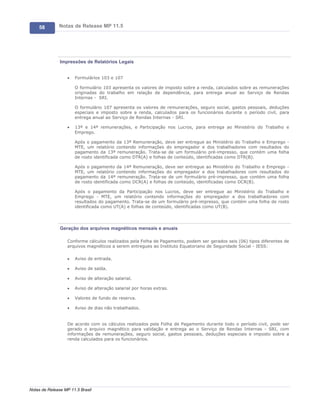 58        Notas de Release MP 11.5




               Impressões de Relatórios Legais


                   ·   Formulários 103 e 107

                       O formulário 103 apresenta os valores de imposto sobre a renda, calculados sobre as remunerações
                       originadas do trabalho em relação de dependência, para entrega anual ao Serviço de Rendas
                       Internas - SRI.

                       O formulário 107 apresenta os valores de remunerações, seguro social, gastos pessoais, deduções
                       especiais e imposto sobre a renda, calculados para os funcionários durante o período civil, para
                       entrega anual ao Serviço de Rendas Internas - SRI.

                   ·   13ª e 14ª remunerações, e Participação nos Lucros, para entrega ao Ministério do Trabalho e
                       Emprego.

                       Após o pagamento da 13ª Remuneração, deve ser entregue ao Ministério do Trabalho e Emprego -
                       MTE, um relatório contendo informações do empregador e dos trabalhadores com resultados do
                       pagamento da 13ª remuneração. Trata-se de um formulário pré-impresso, que contém uma folha
                       de rosto identificada como DTR(A) e folhas de conteúdo, identificadas como DTR(B).

                       Após o pagamento da 14ª Remuneração, deve ser entregue ao Ministério do Trabalho e Emprego -
                       MTE, um relatório contendo informações do empregador e dos trabalhadores com resultados do
                       pagamento da 14ª remuneração. Trata-se de um formulário pré-impresso, que contém uma folha
                       de rosto identificada como DCR(A) e folhas de conteúdo, identificadas como DCR(B).

                       Após o pagamento da Participação nos Lucros, deve ser entregue ao Ministério do Trabalho e
                       Emprego - MTE, um relatório contendo informações do empregador e dos trabalhadores com
                       resultados do pagamento. Trata-se de um formulário pré-impresso, que contém uma folha de rosto
                       identificada como UT(A) e folhas de conteúdo, identificadas como UT(B).




               Geração dos arquivos magnéticos mensais e anuais

                   Conforme cálculos realizados pela Folha de Pagamento, podem ser gerados seis (06) tipos diferentes de
                   arquivos magnéticos a serem entregues ao Instituto Equatoriano de Seguridade Social - IESS:

                   ·   Aviso de entrada.

                   ·   Aviso de saída.

                   ·   Aviso de alteração salarial.

                   ·   Aviso de alteração salarial por horas extras.

                   ·   Valores de fundo de reserva.

                   ·   Aviso de dias não trabalhados.


                   De acordo com os cálculos realizados pela Folha de Pagamento durante todo o período civil, pode ser
                   gerado o arquivo magnético para validação e entrega ao o Serviço de Rendas Internas - SRI, com
                   informações de remunerações, seguro social, gastos pessoais, deduções especiais e imposto sobre a
                   renda calculados para os funcionários.




Notas de Release MP 11.5 Brasil
 