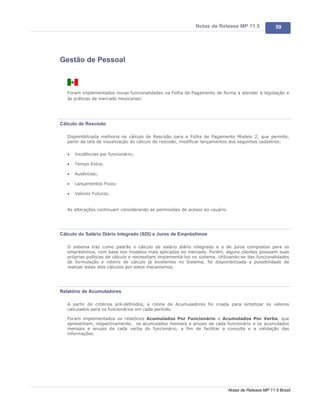 Notas de Release MP 11.5               59




Gestão de Pessoal



   Foram implementados novas funcionalidades na Folha de Pagamento de forma a atender à legislação e
   às práticas de mercado mexicanas:




Cálculo de Rescisão

   Disponibilizada melhoria no cálculo de Rescisão para a Folha de Pagamento Modelo 2, que permite,
   partir da tela de visualização do cálculo de rescisão, modificar lançamentos dos seguintes cadastros:

   ·   Incidências por funcionário;

   ·   Tempo Extra;

   ·   Ausências;

   ·   Lançamentos Fixos;

   ·   Valores Futuros.


   As alterações continuam considerando as permissões de acesso ao usuário.




Cálculo do Salário Diário Integrado (SDI) e Juros de Empréstimos

   O sistema traz como padrão o cálculo de salário diário integrado e o de juros compostos para os
   empréstimos, com base nos modelos mais aplicados no mercado. Porém, alguns clientes possuem suas
   próprias políticas de cálculo e necessitam implementá-los no sistema. Utilizando-se das funcionalidades
   de formulação e roteiro de cálculo já existentes no Sistema, foi disponibilizada a possibilidade de
   realizar estes dois cálculos por estes mecanismos.




Relatório de Acumuladores

   A partir de critérios pré-definidos, a rotina de Acumuladores foi criada para sintetizar os valores
   calculados para os funcionários em cada período.

   Foram implementados os relatórios Acumulados Por Funcionário e Acumulados Por Verba, que
   apresentam, respectivamente, os acumulados mensais e anuais de cada funcionário e os acumulados
   mensais e anuais de cada verba do funcionário, a fim de facilitar a consulta e a validação das
   informações.




                                                                              Notas de Release MP 11.5 Brasil
 