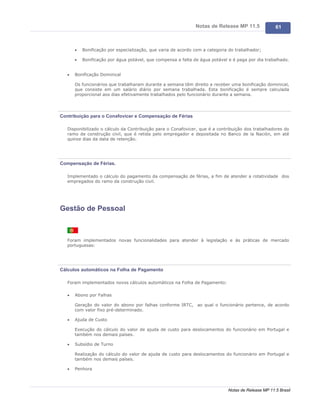Notas de Release MP 11.5              61



       ·   Bonificação por especialização, que varia de acordo com a categoria do trabalhador;

       ·   Bonificação por água potável, que compensa a falta de água potável e é paga por dia trabalhado.


   ·   Bonificação Dominical

       Os funcionários que trabalharam durante a semana têm direito a receber uma bonificação dominical,
       que consiste em um salário diário por semana trabalhada. Esta bonificação é sempre calculada
       proporcional aos dias efetivamente trabalhados pelo funcionário durante a semana.




Contribuição para o Conafovicer e Compensação de Férias

   Disponibilizado o cálculo da Contribuição para o Conafovicer, que é a contribuição dos trabalhadores do
   ramo de construção civil, que é retida pelo empregador e depositada no Banco de la Nación, em até
   quinze dias da data de retenção.




Compensação de Férias.

   Implementado o cálculo do pagamento da compensação de férias, a fim de atender a rotatividade dos
   empregados do ramo da construção civil.




Gestão de Pessoal



   Foram implementados novas funcionalidades para atender à legislação e às práticas de mercado
   portuguesas:




Cálculos automáticos na Folha de Pagamento

   Foram implementados novos cálculos automáticos na Folha de Pagamento:

   ·   Abono por Falhas

       Geração do valor do abono por falhas conforme IRTC, ao qual o funcionário pertence, de acordo
       com valor fixo pré-determinado.

   ·   Ajuda de Custo

       Execução do cálculo do valor de ajuda de custo para deslocamentos do funcionário em Portugal e
       também nos demais países.

   ·   Subsídio de Turno

       Realização do cálculo do valor de ajuda de custo para deslocamentos do funcionário em Portugal e
       também nos demais países.

   ·   Penhora




                                                                              Notas de Release MP 11.5 Brasil
 