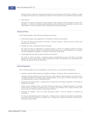 62        Notas de Release MP 11.5



                       Permite realizar o cálculo de desconto de penhora de vencimentos do funcionário, conforme a regra
                       do Código do Processo Civil, respeitando o salário mínimo nacional e seu vencimento líquido mensal.


                   ·   Cota Sindical

                       Execução do cálculo de desconto da cota sindical. Cada sindicato contém definição do valor para
                       desconto, e o cálculo é realizado automaticamente para funcionários sindicalizados, conforme sua
                       remuneração. O valor total descontado é repassado aos devidos sindicatos.




               Cálculo de Férias

                   Foram implementados novos cálculos automáticos para férias:

                   ·   Férias Não Gozadas, para pagamento na rescisão do contrato do funcionário.

                       Por meio do cálculo da Rescisão de Contrato é possível realizar o cálculo de dias de férias não
                       gozadas pelo funcionário.

                   ·   Subsídio de Férias, calculado de forma fracionada.

                       Por meio da Folha de Pagamento é possível realizar o cálculo de subsídio de férias de forma
                       fracionada, permitindo configurar o fracionamento das férias com os dias trabalhados ou a geração
                       dos dias trabalhados completos, no mês que o funcionário tenha férias

                   ·   Programação dos períodos de gozo de férias do funcionário.

                       Por meio da rotina de férias, é possível realizar apontamentos de gozo de férias com datas
                       posteriores à atual. Dessa forma, esses apontamentos serão considerados como programação dos
                       períodos de gozo de férias do funcionário.




               Folha de Pagamento

                   Foram implementadas novas funcionalidades a fim de otimizar o uso da Folha de Pagamento.

                   ·   Feriados: cadastro diferenciado para Unidades de Negócio, Empresas, Filiais, Departamentos, etc.

                       O Sistema permite cadastrar para um mesmo dia, vários feriados, diferenciando-os de acordo com a
                        Unidades de Negócio, Empresas, Filiais, Departamentos, etc ou para um Centro de Custo ou para
                       um Departamento ou para um Estabelecimento.

                   ·   Importação da Tabela de IRS - Imposto Sobre o Rendimento de Pessoas Singulares, em formato de
                       planilha do MS Excel®.

                       A partir de uma planilha Excel®, é possível importar os dados para o Microsiga Protheus®. O usuário
                       precisa salvar os dados da planilha como um arquivo de extensão CSV e depois importar esse
                       arquivo para as Tabelas Auxiliares do Microsiga Protheus®.

                   ·   Contratos de trabalho: envio de e-mail informativo sobre o final de contrato de trabalho do
                       funcionário.

                       Por meio de agendamento pelo Configurador, o Sistema envia e-mails aos funcionários cadastrados,
                       uma lista com os funcionários que estão com o Contrato de Trabalho terminando, dentro de um
                       período pré-determinado.




Notas de Release MP 11.5 Brasil
 
