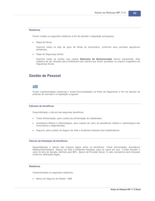 Notas de Release MP 11.5              63




Relatórios

   Foram criados os seguintes relatórios a fim de atender a legislação portuguesa:

   ·   Mapa de Férias

       Imprime todos os dias de gozo de férias do funcionário, conforme seus períodos aquisitivos
       pendentes.

   ·   Mapa de Segurança Social.

       Imprime todas as verbas cujo campo Natureza da Remuneração estiver preenchido. Este
       relatório de ser utilizado para conferência dos valores que foram gravados no arquivo magnético da
       Segurança Social.




Gestão de Pessoal



   Foram implementadas melhorias e novas funcionalidades na Folha de Pagamento a fim de atender às
   práticas de mercado e à legislação uruguaia:




Cálculos de benefícios

   Disponibilizado o cálculo dos seguintes benefícios:

   ·   Ticket Alimentação, para custeio da alimentação do trabalhador;

   ·   Assistência Médica e Odontológica, para custeio do valor de assistência médica e odontológica dos
       funcionários e dependentes;

   ·   Seguros, para custeio do Seguro de Vida e Acidentes Pessoais dos trabalhadores.




Cálculo da tributação de benefícios

   Disponibilizado o cálculo dos tributos legais sobre os benefícios: Ticket Alimentação, Assistência
   Médica/Odontológica Seguro de Vida e Acidentes Pessoais, para os casos em que o total exceder o
   valor do teto de isenção, definido pelo BPS - Banco de Provisão Social. O valor excedente será tributado
   conforme definições legais.




Relatórios

   Implementados os seguintes relatórios;

   ·   Banco de Seguros do Estado - BSE




                                                                              Notas de Release MP 11.5 Brasil
 