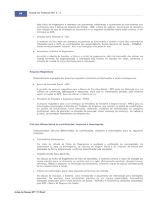 64        Notas de Release MP 11.5



                       Pela Folha de Pagamento é impresso um documento informando a quantidade de funcionários que
                       contribuem para o Banco de Seguros do Estado - BSE, o total de salários, percentuais de desconto
                       com relação ao tipo de atividade do funcionário e os impostos incidentes sobre estes valores, a ser
                       entregue ao BSE.

                   ·   Direção Geral Impositiva - DGI

                       O relatório do DGI deve ser entregue anualmente ao funcionário e contém o total dos rendimentos
                       tributados para o IRPF, as contribuições por aposentadoria, Fundo Nacional de Saúde - FONASA,
                       Fondo de Reconversión Laboral - FRL e as retenções efetuadas no ano.

                   ·   Resultados da Folha de Pagamento

                       Ao emitir a relação de líquidos, a folha e o recibo de pagamento, além da impressão dos valores na
                       moeda corrente, foi disponibilizada a impressão dos valores de líquidos em dólar, conforme a
                       cotação da moeda na data informada para a impressão.




               Arquivos Magnéticos

                   Disponibilizada a geração dos arquivos magnético contendo as informações a serem entregues ao:

                   ·   Banco de Provisão Social - BPS

                       A geração do arquivo magnético para o Banco de Provisão Social - BPS pode ser efetuada com os
                       valores de proventos, retificações e descontos. Para que as informações geradas pelo Sistema
                       sejam enviadas ao BPS, deve-se utilizar o sistema Atyro.

                   ·   Ministério do Trabalho e Segurança Social - MTSS

                       O arquivo magnético para a ser entregue ao Ministério do Trabalho e Seguro Social - MTSS gera as
                       informações relacionadas à Planilha de Trabalho da Empresa, que contém os dados da modificações
                       no quadro de funcionários, como admissão, demissão, mudança de remuneração ou categoria
                       profissional, além de alteração na situação da empresa, como mudança de endereço, de natureza
                       jurídica, de atividade, fechamento da empresa etc.




               Cálculos diferenciados de contribuições, impostos e indenizações

                   Implementados cálculos diferenciados de contribuições, impostos e indenizações para as seguintes
                   situações:

                   ·   Funcionários estrangeiros:

                       Por meio do cálculo da Folha de Pagamento é realizada a verificação da nacionalidade do
                       trabalhador e, para os estrangeiros, os cálculos do Seguro Social e do Imposto de Renda são
                       efetuados de forma diferenciada, conforme especificações da legislação.

                   ·   Imposto devido e/ou devolvido

                       No cálculo da Folha de Pagamento do mês de dezembro, o Sistema verifica o valor de imposto de
                       renda previsto para recolhimento no período civil e o valor efetivamente recolhido. Quando houver
                       diferença, efetua o desconto ou devolução ao funcionário, conforme regras de cálculo definidas pela
                       lei do imposto sobre a renda.

                   ·   Cálculo da indenização, para casos especiais de término de contrato

                       No cálculo de rescisão, o Sistema será considerado o pagamento de indenização para demissões
                       especiais. Por exemplo, para funcionárias grávidas ou em licença maternidade, funcionários
                       afastados amparados pelo Fundo Nacional de Saúde - FONASA e funcionários afastados amparados
                       pelo BSE - Banco de Seguros do Estado.



Notas de Release MP 11.5 Brasil
 