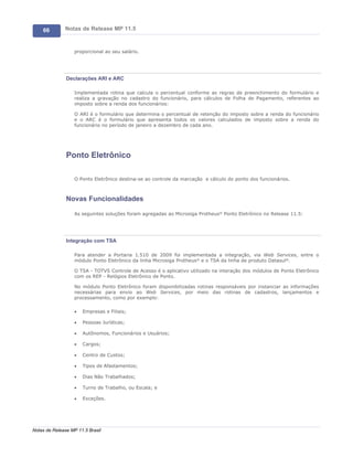 66        Notas de Release MP 11.5


                   proporcional ao seu salário.




               Declarações ARI e ARC

                   Implementada rotina que calcula o percentual conforme as regras de preenchimento do formulário e
                   realiza a gravação no cadastro do funcionário, para cálculos de Folha de Pagamento, referentes ao
                   imposto sobre a renda dos funcionários:

                   O ARI é o formulário que determina o percentual de retenção do imposto sobre a renda do funcionário
                   e o ARC é o formulário que apresenta todos os valores calculados de imposto sobre a renda do
                   funcionário no período de janeiro a dezembro de cada ano.




               Ponto Eletrônico

                   O Ponto Eletrônico destina-se ao controle da marcação e cálculo do ponto dos funcionários.



               Novas Funcionalidades

                   As seguintes soluções foram agregadas ao Microsiga Protheus® Ponto Eletrônico no Release 11.5:




               Integração com TSA

                   Para atender a Portaria 1.510 de 2009 foi implementada a integração, via Web Services, entre o
                   módulo Ponto Eletrônico da linha Microsiga Protheus® e o TSA da linha de produto Datasul®.

                   O TSA - TOTVS Controle de Acesso é o aplicativo utilizado na interação dos módulos de Ponto Eletrônico
                   com os REP - Relógios Eletrônico de Ponto.

                   No módulo Ponto Eletrônico foram disponibilizadas rotinas responsáveis por instanciar as informações
                   necessárias para envio ao Web Services, por meio das rotinas de cadastros, lançamentos e
                   processamento, como por exemplo:

                   ·   Empresas e Filiais;

                   ·   Pessoas Jurídicas;

                   ·   Autônomos, Funcionários e Usuários;

                   ·   Cargos;

                   ·   Centro de Custos;

                   ·   Tipos de Afastamentos;

                   ·   Dias Não Trabalhados;

                   ·   Turno de Trabalho, ou Escala; e

                   ·   Exceções.




Notas de Release MP 11.5 Brasil
 