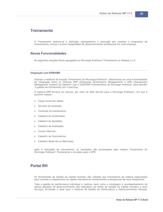 Notas de Release MP 11.5             67




Treinamento

  O Treinamento destina-se a definição, planejamento e execução dos projetos e programas de
  treinamentos, cursos e outras modalidades de desenvolvimento profissional em uma empresa.



Novas Funcionalidades

  As seguintes soluções foram agregadas ao Microsiga Protheus® Treinamento no Release 11.5:




Integração com EPM/AMS

  Visando a melhoria da solução Treinamento do Microsiga Protheus®, desenvolveu-se uma funcionalidade
  de integração entre os módulos EPM (Enterprise Performance Management) e AMS (Assessment
  Management System) do Datasul® com o SIGATRM (Treinamento) do Microsiga Protheus® para atender
   à gestão de treinamento por e-learning.

  O sistema EPM fornece um serviço, por meio de Web Service para o Microsiga Protheus®, em que é
  possível realizar:

  ·   Carga inicial dos dados;

  ·   Servidor de conteúdo;

  ·   Conteúdo do treinamento;

  ·   Cadastro de Certificados;

  ·   Cadastro de Questões;

  ·   Cadastro de Avaliações;

  ·   Cursos Internos;

  ·   Cadastro de Funcionários;

  ·   Cadastro Reservas ou Matrículas.


  Após a realização do treinamento, os resultados são processados pelo módulo Treinamento do
  Microsiga Protheus® Treinamento e enviados para o EPM.




Portal RH

  As ferramentas de Gestão do Capital Humano são voltadas aos funcionários da própria organização
  para controle e mapeamento do capital individual de conhecimento e background de seus integrantes.

  Toda a gestão de performance individual e coletiva, bem como a montagem e acompanhamento de
  planos pessoais de desenvolvimento são realizados via Portal de Gestão do Capital Humano e seus
  serviços, formando a base para o Sistema de Gestão de Performance e Desenvolvimento Pessoal,



                                                                         Notas de Release MP 11.5 Brasil
 
