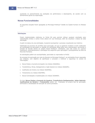 68        Notas de Release MP 11.5


                   auxiliando no preenchimento de avaliações de performance e desempenho, de acordo com os
                   alinhamentos gerais da organização.



               Novas Funcionalidades

                   As seguintes soluções foram agregadas ao Microsiga Protheus® Gestão do Capital humano no Release
                   11.5:




               Solicitações

                   Foram implementadas melhorias no Portal RH para permitir efetuar qualquer solicitação para
                   subordinados diretos e outros níveis abaixo em sua hierarquia, além de visualizar o status de cada
                   solicitação.

                   A partir do status de uma solicitação, é possível acompanhar o processo visualizando seu histórico.

                   Habilitação do processo de workflow para aprovação, em que os gestores recebem e-mails notificando
                   da necessidade de aprovação ou rejeição de solicitações feitas pelos seus subordinados, permitindo a
                   tomada de decisão dentro do próprio Portal Protheus®. Entretanto, caso não exista um superior
                   hierárquico, automaticamente a solicitação fica disponível para aprovação e processamento da área de
                   Recursos Humanos.

                   As solicitações podem ser acompanhadas, aprovadas ou reprovadas no Portal.

                   No processo de aprovação por meio do Remote do Microsiga Protheus®, as solicitações foram separadas
                   por módulos, com objetivo de aperfeiçoar o processo e melhorar a segurança no acesso às
                   informações:

                   ·   Novos Postos e Aumento de Quadro (no módulo SIGAORG);

                   ·   Transferência, Férias, Desligamento e Ação Salarial (no módulo SIGAGPE);

                   ·   Justificativa de Horário (no módulo SIGAPON);

                   ·   Treinamento (no módulo SIGATRM);

                   ·   Novas Contratações e Substituições (no módulo SIGARSP).


                   Os itens Novos Postos e Aumento de Quadros, Transferência Desligamentos, Ações Salariais,
                   Justificativas de Horário e Treinamento podem ser finalizados na própria tela de aprovação,
                   eliminando a necessidade de execução de outros processos.




Notas de Release MP 11.5 Brasil
 