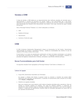 Notas de Release MP 11.5              69




Vendas e CRM

   A área de Vendas e CRM dedica-se ao desenvolvimento das melhores soluções de mercado para o
   gerenciamento e controle de processos de vendas, desde a sua estruturação até o pós-venda,
   utilizando-se de diversas integrações com hardwares e softwares de terceiros; também é responsável
   pela manutenção dos módulos como Faturamento, Call Center, Front Loja, Controle de Lojas e Gestão
   de Serviços.

   Para o Microsiga Protheus® Release 11.5, foram adequados os módulos:

   ·   CRM

   ·   Gestão de Serviços

   ·   Faturamento

   ·   Controle e Frente de Lojas




CRM

   O CRM (Customer Relationship Management) integra as ferramentas de Call Center, Faturamento
   (Administração de Vendas) e Assistência Técnica, voltada às necessidades dos clientes no que diz
   respeito à Pré-venda, Venda e Pós-venda.

   O Call Center é um centro de atendimento combinando um banco de dados centralizado e um sistema
   de distribuição automática de chamadas. Além disso, é a integração da automação e telefonia no
   processo de negócios e atendimento a clientes, otimizando e permitindo melhores serviços.



Novas Funcionalidades para Call Center

   As seguintes soluções foram agregadas ao Microsiga Protheus® Call Center no Release 11.5:




Listener de Ligação


   ·   Grupo DAC (Distribuidor Automático de Chamadas)

       Ao acessar o módulo Call Center é possível iniciar ou encerrar a conexão nos grupos DACs
       disponíveis para operador de atendimento. O operador de atendimento pode conectar-se ao PABX,
       como Pausa ou Disponível.

   ·   Relatório de Ligações Anotadas

       Este novo relatório tem como objetivo exibir todas as ligações atendidas pelos operadores. Pode ser
       emitido no formato analítico ou sintético. Por meio do relatório analítico, o supervisor de
       atendimento pode visualizar todas as chamadas recebidas pelos operadores e por meio do relatório
       sintético, o supervisor de atendimento visualiza todas as chamadas agrupadas por grupo DAC ou
       por operador de atendimento.




                                                                             Notas de Release MP 11.5 Brasil
 