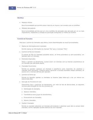 70        Notas de Release MP 11.5




               Workflow


                   ·   Múltiplos Anexos

                       Nova funcionalidade que permite anexar mais de um arquivo a ser enviado junto ao workflow.

                   ·   Múltiplos Aprovadores

                       Nova funcionalidade permite que um único workflow de aprovação seja aprovado por um ou mais
                       responsáveis, respeitando a condição de aprovação configurada no modelo de workflow.




               Controle de Chamados

                   Para que o controle de chamados seja efetivo, foram disponibilizadas as novas funcionalidades:

                   ·   Réplica de informações entre chamados

                       Permite replicar as informações do chamado "Pai" para o chamado "Filho".

                   ·   Controle de filas de chamados

                       O controle de filas de chamados possibilita alocar, de forma automática ou semi-automática, um
                       operador para um chamado.

                   ·   Chamados Duplicados

                       Alerta o operador de atendimento, quando existir um chamado com as mesmas características de
                       um chamado que está sendo aberto.

                   ·   Chamados Recorrentes

                       Permite ao operador cadastrar um chamado e classificá-lo como recorrente. Ao classificar o
                       chamado como recorrente, o Sistema passa a gerenciar a inclusão automática destes chamados, de
                       acordo com o intervalo definido pelo operador.

                   ·   Controle de Follow-Up

                       Permite ao operador agendar os chamados no Sistema (data follow-up) e dar um retorno em
                       determinada data.

                   ·   Execução de Processos em Lote

                       Disponibiliza para o supervisor de atendimento, por meio da tela de Service-Desk, os seguintes
                       recursos para utilização em lote dos processos de:

                       ·   Distribuição de chamados;

                       ·   Associar chamados;

                       ·   Transferência entre grupos de atendimentos;

                       ·   Encerramento de chamados;

                       ·   Assumir chamados.

                   ·   Duplicar Chamados

                       Permite ao operador selecionar um chamado pré-existente e selecionar quais são os campos deste
                       chamado a serem replicados durante abertura do novo chamado.



Notas de Release MP 11.5 Brasil
 