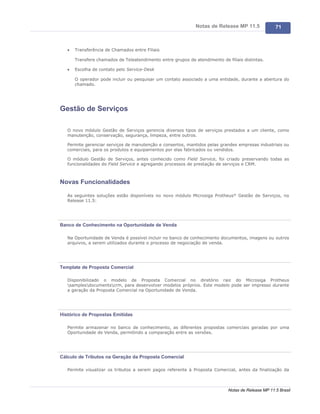 Notas de Release MP 11.5              71



   ·   Transferência de Chamados entre Filiais

       Transfere chamados de Teleatendimento entre grupos de atendimento de filiais distintas.

   ·   Escolha de contato pelo Service-Desk

       O operador pode incluir ou pesquisar um contato associado a uma entidade, durante a abertura do
       chamado.




Gestão de Serviços

   O novo módulo Gestão de Serviços gerencia diversos tipos de serviços prestados a um cliente, como
   manutenção, conservação, segurança, limpeza, entre outros.

   Permite gerenciar serviços de manutenção e consertos, mantidos pelas grandes empresas industriais ou
   comerciais, para os produtos e equipamentos por elas fabricados ou vendidos.

   O módulo Gestão de Serviços, antes conhecido como Field Service, foi criado preservando todas as
   funcionalidades do Field Service e agregando processos de prestação de serviços e CRM.



Novas Funcionalidades

   As seguintes soluções estão disponíveis no novo módulo Microsiga Protheus® Gestão de Serviços, no
   Release 11.5:




Banco de Conhecimento na Oportunidade de Venda

   Na Oportunidade de Venda é possível incluir no banco de conhecimento documentos, imagens ou outros
   arquivos, a serem utilizados durante o processo de negociação de venda.




Template de Proposta Comercial

   Disponibilizado o modelo de Proposta Comercial no diretório raiz do Microsiga Protheus
   samplesdocumentscrm, para desenvolver modelos próprios. Este modelo pode ser impresso durante
   a geração da Proposta Comercial na Oportunidade de Venda.




Histórico de Propostas Emitidas

   Permite armazenar no banco de conhecimento, as diferentes propostas comerciais geradas por uma
   Oportunidade de Venda, permitindo a comparação entre as versões.




Cálculo de Tributos na Geração da Proposta Comercial

   Permite visualizar os tributos a serem pagos referente à Proposta Comercial, antes da finalização da



                                                                             Notas de Release MP 11.5 Brasil
 