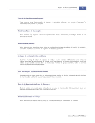 Notas de Release MP 11.5              73




Controle de Recebimento de Proposta

   Para encerrar uma Oportunidade de Venda, é necessário informar um contato ("Assinatura"),
   responsável pelo cliente ou prospect.




Relatório de Fases de Negociação

   Novo relatório cujo objetivo é exibir as oportunidades ativas, distribuídas por estágio, dentro de um
   processo de venda.




Relatório de Orçamentos

   Novo relatório cujo objetivo é exibir todas as propostas comerciais agrupadas por cliente ou prospect,
   vendedor, produto ou segmento de negócios do cliente ou prospect.




Avaliação de Limite de Crédito por Cliente

   Durante a mudança do estágio do processo de venda, o usuário pode ser notificado nos casos em que o
   cliente, associado à Oportunidade de Venda, tiver sua avaliação de crédito reprovada por limite de
   crédito ou por crédito vencido. Caso o cliente seja membro do grupo societário, todos os clientes
   membros deste grupo serão avaliados.




Valor máximo para Apontamento de Contrato

   Permite impor um valor limite para os apontamentos nas ordens de serviço, referentes ao um contrato
   de manutenção, notificando o usuário quando o limite é excedido.




Controle de Quantidade do Grupo de Cobertura

   Controla saldos por produto para utilização no contrato de manutenção. Esta quantidade pode ser
   liberada mensalmente ou para toda vigência do contrato.




Relatório de Contrato de Serviços

   Novo relatório cujo objetivo é exibir todos os contratos de serviços cadastrados no Sistema.




                                                                              Notas de Release MP 11.5 Brasil
 