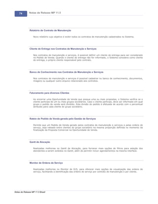 74        Notas de Release MP 11.5




               Relatório de Contrato de Manutenção

                   Novo relatório cujo objetivo é exibir todos os contratos de manutenção cadastrados no Sistema.




               Cliente de Entrega nos Contratos de Manutenção e Serviços

                   Nos contratos de manutenção e serviços, é possível definir um cliente de entrega para ser considerado
                   no Pedido de Venda. Quando o cliente de entrega não for informado, o Sistema considera como cliente
                   de entrega, o próprio cliente responsável pelo contrato.




               Banco de Conhecimento nos Contratos de Manutenção e Serviços

                   Nos contratos de manutenção e serviços é possível cadastrar no banco de conhecimento, documentos,
                   imagens ou qualquer outro arquivo relacionado aos contratos.




               Faturamento para diversos Clientes

                   Ao encerrar uma Oportunidade de Venda que possua uma ou mais propostas, o Sistema verifica se o
                   cliente participa de um ou mais grupos societários. Caso o cliente participe, deve ser informado em qual
                   grupo o pedido de venda será dividido. Esta divisão do pedido é efetuada de acordo com o percentual
                   atribuído para cada cliente do grupo societário.




               Rateio do Pedido de Venda gerado pelo Gestão de Serviços

                   Permite que um Pedido de Venda gerado pelos contratos de manutenção e serviços e pelas ordens de
                   serviço, seja rateado entre clientes do grupo societário na mesma proporção definida no momento da
                   finalização da Proposta Comercial na Oportunidade de Venda.




               Gantt de Alocação

                   Realizadas melhorias no Gantt de Alocação, para fornecer mais opções de filtros para seleção dos
                   atendentes a serem exibidos no Gantt, além de permitir incluir agendamentos na mesma interface.




               Monitor de Ordens de Serviço

                   Realizadas melhorias no Monitor de O/S, para oferecer mais opções de visualização das ordens de
                   serviço, facilitando a identificação das ordens de serviço por contrato de manutenção e por cliente.




Notas de Release MP 11.5 Brasil
 