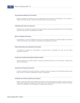 76        Notas de Release MP 11.5




               Processamento Mensal dos Contratos

                   Permite processar as ordens de serviço relacionadas aos contratos de manutenção, a fim de gerar o
                   Pedido de Vendas mensal, referente ao atendimento da ordem de serviço.




               Validação para Grupo de Cobertura

                   Assegura que um grupo de cobertura não seja excluído, quando existir atendimento de O/S relacionado
                   ao grupo, para garantir a integridade dos dados.




               Menu do Gestão de Serviços

                   Centralizados no menu do Gestão de Serviços os processos relacionados à administração de vendas do
                   módulo Faturamento, para atender os segmentos de prestação de serviços.




               Rotina Automática para Geração de Contratos

                   A inclusão de contratos de manutenção e serviços pode ser efetuada por meio de uma rotina
                   automática ExecAuto.




               Inclusão de Contatos pela Oportunidade de Venda

                   Permite cadastrar um contato durante o aceite da Proposta Comercial, a fim de facilitar o cadastro dos
                   dados do aprovador.




               Impressão da Proposta Comercial

                   Durante a geração da Proposta Comercial, o Sistema somente vai sugerir sua impressão quando houver
                   pelo menos um modelo de integração MS Word® configurado.




               Avaliação de Limite de Crédito para Prospect

                   Avalia o limite de crédito para prospect associado a uma Oportunidade de Venda, quando atingir um
                   determinado estágio do processo de venda. Caso houver algum bloqueio referente ao limite de crédito,
                   o usuário é notificado e não há bloqueio no andamento do processo.




Notas de Release MP 11.5 Brasil
 