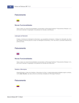 78        Notas de Release MP 11.5




               Faturamento




               Novas Funcionalidades

                   Veja a seguir as novas funcionalidades incorporadas ao Microsiga Protheus® Faturamento Release 11.5,
                   de forma a atender à legislação e às práticas de mercado colombianas:




               Liberação de Remisión

                   Criado o Controle de Liberação de Remisión, que possibilita armazenar o Código de Liberação dos itens
                   dos Pedidos de forma parcial ou total na liberação de Remisión, a fim de tornar o processo aderente às
                   práticas locais.




               Faturamento




               Novas Funcionalidades

                   Veja a seguir as novas funcionalidades incorporadas ao Microsiga Protheus® Faturamento Release 11.5,
                   de forma a atender à legislação e às práticas de mercado da Costa Rica:




               Estados e Municípios

                   Disponibilizada a carga dos Estados e Municípios do País e criados/adequados/validados alguns campos,
                   como Ced. Fis/Jur, que são comuns às diversas entidades do Microsiga Protheus®.




               Faturamento




Notas de Release MP 11.5 Brasil
 