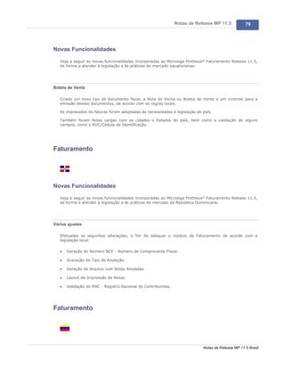 Notas de Release MP 11.5           79




Novas Funcionalidades

   Veja a seguir as novas funcionalidades incorporadas ao Microsiga Protheus® Faturamento Release 11.5,
   de forma a atender à legislação e às práticas de mercado equatorianas:




Boleta de Venta

   Criado um novo tipo de documento fiscal, a Nota de Venta ou Boleta de Venta e um controle para a
   emissão desses documentos, de acordo com as regras locais.

   As impressões de faturas foram adaptadas às necessidades e legislação do país.

   Também foram feitas cargas com as cidades e Estados do país, bem como a validação de alguns
   campos, como o RUC/Cédula de Identificação.




Faturamento




Novas Funcionalidades

   Veja a seguir as novas funcionalidades incorporadas ao Microsiga Protheus® Faturamento Release 11.5,
   de forma a atender à legislação e às práticas de mercado da República Dominicana:




Vários ajustes

   Efetuadas as seguintes alterações, a fim de adequar o módulo de Faturamento de acordo com a
   legislação local:

   ·   Geração do Número NCF - Número de Comprovante Fiscal.

   ·   Gravação do Tipo de Anulação.

   ·   Geração de Arquivo com Notas Anuladas.

   ·   Layout de Impressão de Notas.

   ·   Validação do RNC - Registro Nacional de Contribuintes.




Faturamento




                                                                            Notas de Release MP 11.5 Brasil
 