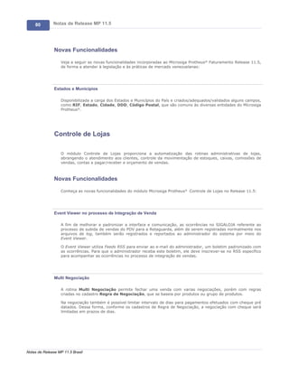 80        Notas de Release MP 11.5




               Novas Funcionalidades

                   Veja a seguir as novas funcionalidades incorporadas ao Microsiga Protheus® Faturamento Release 11.5,
                   de forma a atender à legislação e às práticas de mercado venezuelanas:




               Estados e Municípios

                   Disponibilizada a carga dos Estados e Municípios do País e criados/adequados/validados alguns campos,
                   como RIF, Estado, Cidade, DDD, Código Postal, que são comuns às diversas entidades do Microsiga
                   Protheus®.




               Controle de Lojas

                   O módulo Controle de Lojas proporciona a automatização das rotinas administrativas de lojas,
                   abrangendo o atendimento aos clientes, controle da movimentação de estoques, caixas, comissões de
                   vendas, contas a pagar/receber e orçamento de vendas.



               Novas Funcionalidades

                   Conheça as novas funcionalidades do módulo Microsiga Protheus® Controle de Lojas no Release 11.5:




               Event Viewer no processo de Integração de Venda

                   A fim de melhorar e padronizar a interface e comunicação, as ocorrências no SIGALOJA referente ao
                   processo de subida de vendas do PDV para a Retaguarda, além de serem registradas normalmente nos
                   arquivos de log, também serão registrados e reportados ao administrador do sistema por meio do
                   Event Viewer.

                   O Event Viewer utiliza Feeds RSS para enviar ao e-mail do administrador, um boletim padronizado com
                   as ocorrências. Para que o administrador receba este boletim, ele deve inscrever-se no RSS específico
                   para acompanhar as ocorrências no processo de integração de vendas.




               Multi Negociação

                   A rotina Multi Negociação permite fechar uma venda com varias negociações, porém com regras
                   criadas no cadastro Regra de Negociação, que se baseia por produtos ou grupo de produtos.

                   Na negociação também é possível limitar intervalo de dias para pagamentos efetuados com cheque pré
                   datados. Dessa forma, conforme os cadastros de Regra de Negociação, a negociação com cheque será
                   limitadas em prazos de dias.




Notas de Release MP 11.5 Brasil
 