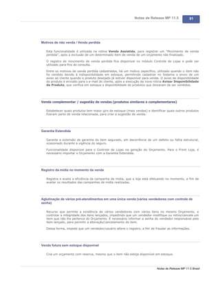 Notas de Release MP 11.5              81




Motivos de não venda / Venda perdida

   Esta funcionalidade é utilizada na rotina Venda Assistida, para registrar um "Movimento de venda
   perdida", após a exclusão de um determinado item de venda de um orçamento não finalizado.

   O registro de movimento de venda perdida fica disponível no módulo Controle de Lojas e pode ser
   utilizado para fins de consulta.

   Entre os motivos de venda perdida cadastrados, há um motivo específico, utilizado quando o item não
   foi vendido devido à indisponibilidade em estoque, permitindo cadastrar no Sistema o envio de um
   aviso ao cliente quando o produto desejado já estiver disponível para venda. O aviso de disponibilidade
   do produto é enviado para o e-mail do cliente, após a execução da nova rotina Avisar Disponibilidade
   do Produto, que verifica em estoque a disponibilidade de produtos que deixaram de ser vendidos.




Venda complementar / sugestão de vendas (produtos similares e complementares)

   Estabelecer quais produtos tem maior giro de estoque (mais vendas) e identificar quais outros produtos
   fizeram parte de venda relacionada, para criar a sugestão de venda.




Garantia Estendida

   Garante a extensão de garantia do bem segurado, em decorrência de um defeito ou falha estrutural,
   ocasionado durante a vigência do seguro.

   Funcionalidade disponível para o Controle de Lojas na geração do Orçamento. Para o Front Loja, é
   necessário importar o Orçamento com a Garantia Estendida.




Registro da mídia no momento da venda

   Registra e avalia a eficiência da campanha de mídia, que a loja está efetuando no momento, a fim de
   avaliar os resultados das campanhas de mídia realizadas.




Aglutinação de vários pré-atendimentos em uma única venda (vários vendedores com controle de
senha)

   Recurso que permite a existência de vários vendedores com vários itens no mesmo Orçamento, e
   controlar a integridade dos itens lançados, impedindo que um vendedor modifique ou retire/cancele um
   item que não lhe pertence do Orçamento. É necessário informar a senha do vendedor responsável pelo
   item lançado, para permitir a alteração/cancelamento do item.

   Dessa forma, impede que um vendedor/usuário altere o registro, a fim de fraudar as informações.




Venda futura sem estoque disponível

   Cria um orçamento com reserva, mesmo que o item não esteja disponível em estoque.



                                                                             Notas de Release MP 11.5 Brasil
 