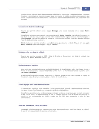 Notas de Release MP 11.5              83


   Quando houver convênio entre administradora financeira ou banco com o estabelecimento, o Sistema
   considera o percentual de desconto no valor pago com cartão de crédito ou débito, nos casos em que
   houver convênio entre o estabelecimento e banco e/ou administradora financeira, que patrocinam esse
   desconto.




Cancelamento da Ordem de Entrega

   Recurso que permite alterar para a opção Entrega, uma venda efetuada com a opção Retira
   Posterior.

   Dessa forma, o Sistema estorna todo o processo da opção Retira Posterior (geração do Orçamento na
   loja atual, ou em uma loja para que o cliente retire posteriormente) e gera os novos movimentos para a
   opção Entrega (geração do Pedido de Venda na Filial atual ou em uma Filial para emissão de Nota
   Fiscal de Saída e entrega posterior).

   O Sistema também permite cancelar a operação inversa, quando uma venda é efetuada com a a opção
   Retira Posterior e for alterada para a opção Entrega.




Nota de crédito com data de validade

   Recurso que permite controlar a NCC - Nota de Crédito ao Consumidor, por data de validade nas
   interfaces de Venda Assistida e Front Loja.




Redirecionamento logístico

   Nova rotina que permite redirecionar um Pedido de Venda de uma filial para outra filial. Dessa forma, o
   Pedido de Venda assumirá o status Encerrado na filial atual e na filial de destino terá seu status como
   Em Aberto e Liberado.

   A cada redirecionamento efetuado pela rotina, o Sistema grava um log, para rastrear o Pedido de
   Venda com dados de origem, destino, data e motivo da transferência.




Títulos a pagar para taxas administrativas

   O Sistema gera o título a pagar referente a taxa administrativa, nominal à administradora financeira,
   nos casos em que for efetuada uma venda com cartão de crédito/débito.

   Dessa forma, ao efetuar uma venda com pagamento por cartão de um produto, por exemplo com valor
   de R$ 100,00 e taxa da administradora de 2%, o Sistema gera um título a receber no valor de R$
   100,00 e, em contrapartida, um título a pagar de R$ 2,00, que representa o valor da taxa
   administrativa.




Juros em vendas com cartão de crédito

   Implantada a opção que permite trabalhar com juros, por administradora financeira (cartão de crédito),
   de acordo com a quantidade de parcelas selecionadas.




                                                                             Notas de Release MP 11.5 Brasil
 