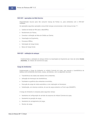 84        Notas de Release MP 11.5




               PAF-ECF - operações via Web Service

                   Disponibilizado recurso para não consumir licença de Portais (i), para ambientes com o PAF-ECF
                   instalado.

                   As operações seguintes operações consumirão licenças convencionais e não licença do tipo "i":

                   ·    Subida de Venda do PDV para o BackOffice;

                   ·    Recebimento de Títulos;

                   ·    Consulta e utilização de Nota de Crédito ao Cliente;

                   ·    Importação de Orçamento;

                   ·    Processos Offline;

                   ·    Solicitação de Carga Inicial;

                   ·    Baixa de Carga Inicial.




               PAF-ECF - validação do estoque



                       Implementada a validação de estoque Online na importação do Orçamento por meio da rotina Venda
                       Assistida, do módulo de Controle de Lojas.




               Carga de Ambientes

                   Implementada a Carga de Ambiente no módulo Controle de Lojas, que executa a transferência de
                   tabelas entre ambientes (terminais, caixas, servidores), com os seguintes recursos:

                   ·    Transferência dos dados das tabelas entre ambientes;

                   ·    Utilização de hierarquia de transferência;

                   ·    Facilidade na gerência dos ambientes envolvidos;

                   ·    Execução da carga de modo automático e com replicação na hierarquia;

                   ·    Substituição, em diversos cenários, do uso da carga existente no Front Loja (SIGAFRT).


                   A Carga de Ambiente é composta pelas seguintes rotinas:

                   ·    Assistente de configuração do servidor de arquivos do módulo Controle de Lojas;

                   ·    Assistente de geração de carga;

                   ·    Assistente de carregamento de carga;

                   ·    Monitor de carga.




Notas de Release MP 11.5 Brasil
 