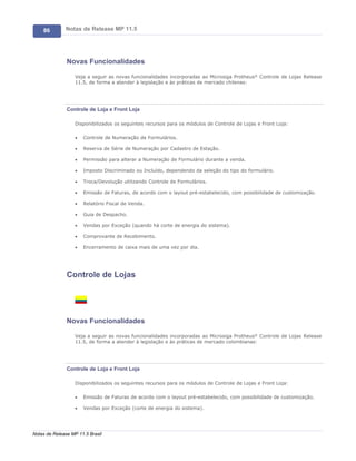 86        Notas de Release MP 11.5




               Novas Funcionalidades

                   Veja a seguir as novas funcionalidades incorporadas ao Microsiga Protheus® Controle de Lojas Release
                   11.5, de forma a atender à legislação e às práticas de mercado chilenas:




               Controle de Loja e Front Loja

                   Disponibilizados os seguintes recursos para os módulos de Controle de Lojas e Front Loja:

                   ·   Controle de Numeração de Formulários.

                   ·   Reserva de Série de Numeração por Cadastro de Estação.

                   ·   Permissão para alterar a Numeração de Formulário durante a venda.

                   ·   Imposto Discriminado ou Incluído, dependendo da seleção do tipo do formulário.

                   ·   Troca/Devolução utilizando Controle de Formulários.

                   ·   Emissão de Faturas, de acordo com o layout pré-estabelecido, com possibilidade de customização.

                   ·   Relatório Fiscal de Venda.

                   ·   Guia de Despacho.

                   ·   Vendas por Exceção (quando há corte de energia do sistema).

                   ·   Comprovante de Recebimento.

                   ·   Encerramento de caixa mais de uma vez por dia.




               Controle de Lojas




               Novas Funcionalidades

                   Veja a seguir as novas funcionalidades incorporadas ao Microsiga Protheus® Controle de Lojas Release
                   11.5, de forma a atender à legislação e às práticas de mercado colombianas:




               Controle de Loja e Front Loja

                   Disponibilizados os seguintes recursos para os módulos de Controle de Lojas e Front Loja:

                   ·   Emissão de Faturas de acordo com o layout pré-estabelecido, com possibilidade de customização.

                   ·   Vendas por Exceção (corte de energia do sistema).




Notas de Release MP 11.5 Brasil
 