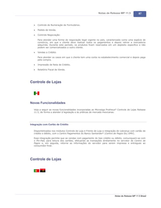Notas de Release MP 11.5              87



   ·   Controle de Numeração de Formulários.

   ·   Pedido de Venda.

   ·   Controle Negociação:

       Para atender uma forma de negociação legal vigente no país, caracterizado como uma espécie de
       consórcio, em que o cliente deve realizar todos os pagamentos e depois retirar a mercadoria
       adquirida. Durante este período, os produtos ficam reservados em um depósito específico e não
       podem ser comercializados a outro cliente.

   ·   Vendas a Crédito.

       Para atender os casos em que o cliente tem uma conta no estabelecimento comercial e depois paga
       pela compra.

   ·   Impressão de Nota de Crédito.

   ·   Relatório Fiscal de Venda.




Controle de Lojas




Novas Funcionalidades

   Veja a seguir as novas funcionalidades incorporadas ao Microsiga Protheus® Controle de Lojas Release
   11.5, de forma a atender à legislação e às práticas de mercado mexicanas:




Integração com Cartão de Crédito

   Disponibilizados nos módulos Controle de Loja e Frente de Loja a integração de cobrança com cartão de
   crédito e débito, com o Centro Pagamentos do Banco Santander® (Centro de Pagos DLL EMV).

   Essa integração permite que as vendas com pagamento do tipo crédito ou débito, comuniquem-se com
   o Pin-Pad, para leitura dos cartões, efetuando as transações diretamente no servidor de Centro de
   Pagos e, em seguida, retorne as informações do servidor para serem impressa e entregues ao
   consumidor final.




Controle de Lojas




                                                                            Notas de Release MP 11.5 Brasil
 
